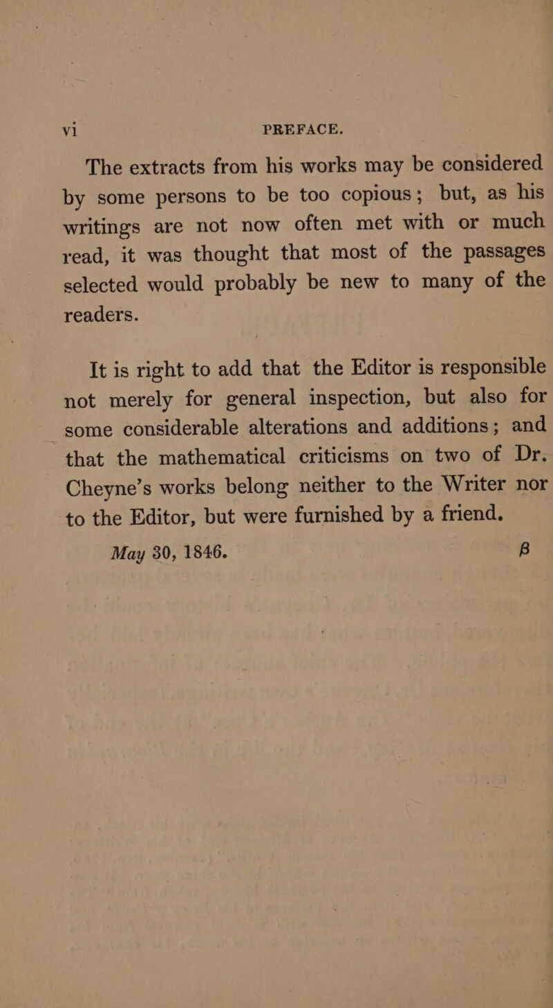 The extracts from his works may be considered by some persons to be too copious; but, as his writings are not now often met with or much read, it was thought that most of the passages selected would probably be new to many of the readers. It is right to add that the Editor is responsible not merely for general inspection, but also for some considerable alterations and additions; and that the mathematical criticisms on two of Dr. Cheyne’s works belong neither to the Writer nor to the Editor, but were furnished by a friend. May 30, 1846. B