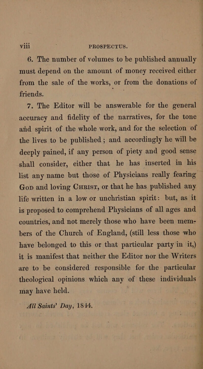 6. The number of volumes to be published annually must depend on the amount of money received either from the sale of the works, or from the donations of friends. ars 7. The Editor will be answerable for the general accuracy and fidelity of the narratives, for the tone and spirit of the whole work, and for the selection of the lives to be published ; and accordingly he will be deeply pained, if any person of piety and good sense shall consider, either that he has inserted in his list any name but those of Physicians really fearing Gop and loving Curisv, or that he has published any life written in a low or unchristian spirit: but, as it is proposed to comprehend Physicians of all ages and countries, and not merely those who have been mem- bers of the Church of England, (still less those who have belonged to this or that particular party in it,) it is manifest that neither the Editor nor the Writers are to be considered responsible for the particular may have held. All Sainis’ Day, 1844. Se