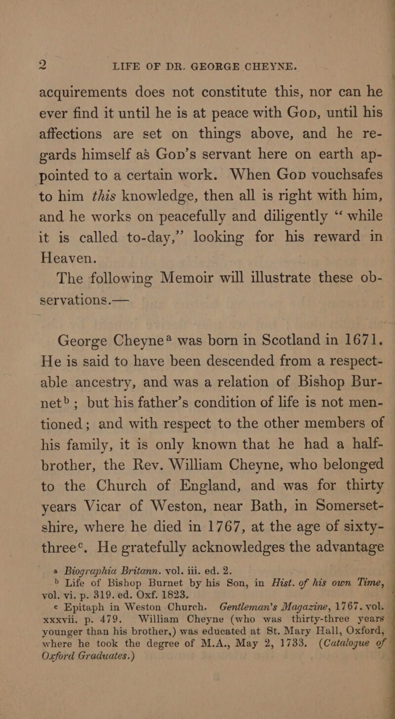 acquirements does not constitute this, nor can he ever find it until he is at peace with Gop, until his affections are set on things above, and he re- gards himself as Gop’s servant here on earth ap- pointed to a certain work. When Gop vouchsafes to him this knowledge, then all is right with him, and he works on peacefully and diligently ‘‘ while it is called to-day,” looking for his reward in Heaven. The following Memoir will illustrate these ob- servations. — George Cheyne* was born in Scotland in 1671. He is said to have been descended from a respect- able ancestry, and was a relation of Bishop Bur- net»; but his father’s condition of life is not men- tioned; and with respect to the other members of his family, it is only known that he had a half- brother, the Rev. William Cheyne, who belonged to the Church of England, and was for thirty years Vicar of Weston, near Bath, in Somerset- shire, where he died in 1767, at the age of sixty- three®. He gratefully acknowledges the advantage © a Biographia Britann. vol. iii. ed. 2. > Life of Bishop Burnet by his Son, in Hist. of his own Time, vol. vi. p. 819. ed. Oxf. 1823. ¢ Epitaph in Weston Church. Gentleman’s Magazine, 1767. yol. Xxxvil. p. 479. William Cheyne (who was thirty-three years younger than his brother,) was educated at St. Mary Hall, Oxford, where he took the degree of M.A., May 2, 1733. (Catalogue of Oxford Graduates.)
