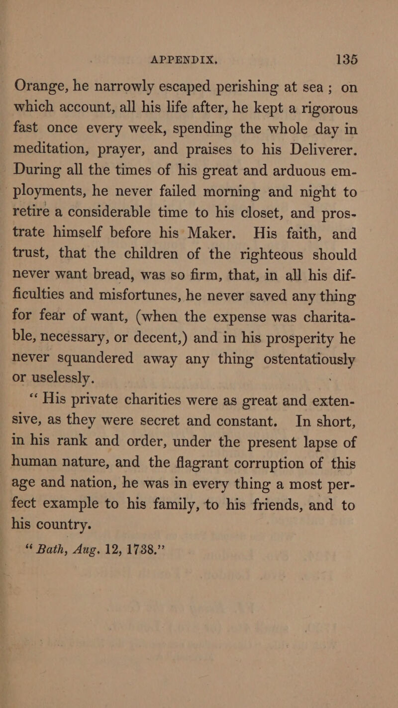 Orange, he narrowly escaped perishing at sea; on which account, all his life after, he kept a rigorous fast once every week, spending the whole day in meditation, prayer, and praises to his Deliverer. During all the times of his great and arduous em- ployments, he never failed morning and night to retire a considerable time to his closet, and pros- trate himself before his Maker. His faith, and trust, that the children of the righteous should never want bread, was so firm, that, in all his dif- ficulties and misfortunes, he never saved any thing for fear of want, (when the expense was charita- ble, necessary, or decent,) and in his prosperity he never squandered away any thing ostentatiously or uselessly. ; “« His private charities were as great and exten- sive, as they were secret and constant. In short, in his rank and order, under the present lapse of human nature, and the flagrant corruption of this _ age and nation, he was in every thing a most per- fect example to his family, to his friends, and to his country. “ Bath, Aug. 12, 1738.”