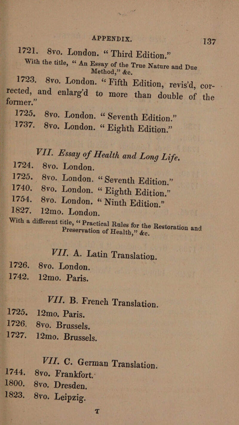 1721. 8vo. London. « Third Edition.” With the title, “ An Essay of the True Nature and Due Method,” &amp;e. 1723. 8vo. London. “ Fifth Edition, revis’d, cor- - tected, and enlarg’d to more than double of the former.” | 1725. 8vo, London. “ Seventh Edition.” 1737. 8vo. London. « Eighth Edition.” VII. Essay of Health and Long Life. 1724. 8vo. London. 1725. 8vo. London. « Seventh Edition.” 1740. 8vo. London. « Eighth Edition.” 1754. 8vo. London. “ Ninth Edition.” 1827. 12mo. London. With a different title, “‘ Practical Rules for the Restoration and Preservation of Health,” &amp;e. VII. A. Latin Translation. 1726. 8vo. London. 1742. 12mo. Paris. VIT, B. French Translation. 1725. 12mo., Paris. 1726. 8vo. Brussels. 1727. 12mo. Brussels. VII. C. German Translation. 1744, 8vo,. Frankfort. 1800. 8vo. Dresden, 1823. 8yo. Leipzig.