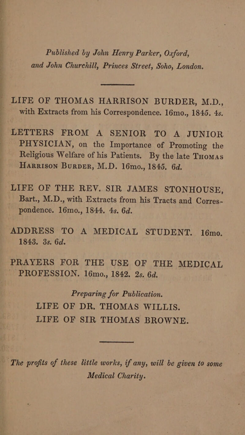 Published by John Henry Parker, Oxford, and John Churchill, Princes Street, Soho, London. _ LIFE OF THOMAS HARRISON BURDER, M.D., _ with Extracts from his Correspondence. 16mo., 1845. 4s. LETTERS FROM A SENIOR TO A JUNIOR PHYSICIAN, on the Importance of Promoting the Religious Welfare of his Patients. By the late Tuomas Harrison Burper, M.D. 16mo., 1845. 6d. LIFE OF THE REV. SIR JAMES STONHOUSE, Bart., M.D., with Extracts from his Tracts and Corres- pondence. 16mo., 1844, 4s. 6d. ADDRESS TO A MEDICAL STUDENT. 16mo. 1843. 3s. 6d. PRAYERS FOR THE USE OF THE MEDICAL PROFESSION. 16mo., 1842. 2s. 6d. Preparing for Publication. LIFE OF DR. THOMAS WILLIS. LIFE OF SIR THOMAS BROWNE. The profits of these little works, if any, will be given to some Medical Charity.