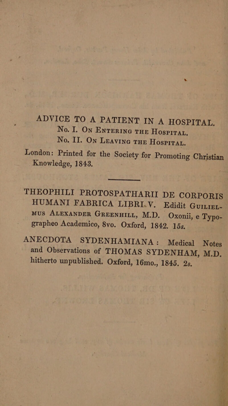 ADVICE TO A PATIENT IN A HOSPITAL. No. I. On ENTERING THE Hospirau. No. II. On Leavine tHe Hosprirat. London: Printed for the Society for Promoting Christian Knowledge, 1843. THEOPHILI PROTOSPATHARII DE CORPORIS HUMANI FABRICA LIBRI.V. Edidit Guiiez- MUS ALEXANDER GREENHILL, M.D. Oxonii, e Typo- grapheo Academico, 8vo. Oxford, 1842. 15s. ANECDOTA SYDENHAMIANA : Medical Notes and Observations of THOMAS SYDEN HAM, M.D. hitherto unpublished, Oxford, 16mo., 1845. 2s.