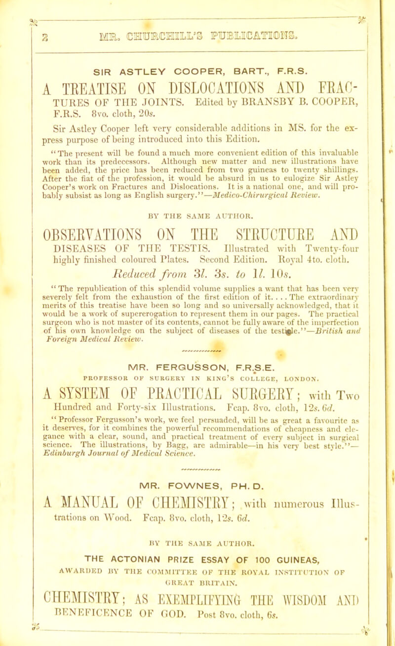 SIR ASTLEY COOPER, BART., F.R.S. A TREATISE ON DISLOCATIONS AND FBAC- TURES OF THE JOINTS. Edited by BRANSBY B. COOPER, F.R.S. 8vo. cloth, 20s. Sir Astley Cooper left very considerable additions in MS. for the ex- press purpose of being introduced into this Edition. “ The present will be found a much more convenient edition of this invaluable work than its predecessors. Although new matter and new illustrations have been added, the price has been reduced from two guineas to twenty shillings. After the fiat of the profession, it would be absurd in us to eulogize Sir Astley Cooper’s work on Fractures and Dislocations. It is a national one, and will pro- bably subsist as long as English surgery.”—Medico-Chirurgical Review. BY THE SAME AUTHOR. OBSERVATIONS ON THE STRUCTURE AND DISEASES OF THE TESTIS. Illustrated with Twenty-four highly finished coloured Plates. Second Edition. Royal 4to. cloth. Reduced from 31. 3s. to \l. 10s. “The republication of this splendid volume supplies a want that has been very severely felt from the exhaustion of the first ecbtion of it. . .. The extraordinary merits of this treatise have been so long and so universally acknowledged, that it ' would be a work of supererogation to represent them in our pages. The practical surgeon who is not master of its contents, cannot be fully aware of the imperfection of his own knowledge on the subject of diseases of the testicle.”—British and j Foreign Medical Review. MR. FERGUSSON, F.R.S.E. PROFESSOR OF SURGERY IN KING’S COLLEGE, LONDON. A SYSTEM OF PRACTICAL SURGERY; with Two Hundred and Forty-six Illustrations. Fcap. 8yo. cloth, 12s. 67/. “Professor Fergusson’s work, we feel persuaded, will be as great a favourite as it deserves, for it combines the powerful recommendations of cheapness and ele- gance with a clear, sound, and practical treatment of every subject in surgical science. The illustrations, by Bagg, are admirable—in his’ very best style.”— Edinburgh Journal of Medical Science. MR. FOWNES, PH. D. A MANUAL OF CHEMISTRY; with numerous Illus- trations on Wood. Fcap. 8vo. cloth, l‘2s. 6d. BY the same author. THE ACTONIAN PRIZE ESSAY OF 100 GUINEAS, AWARDED BY THE COMMITTEE OF THE ROYAL INSTITUTION OF GREAT BRITAIN. CHEMISTRY; AS EXEMPLIFYING THE WISDOM AND BENEFICENCE OF GOD. Post 8vo. cloth, 6s.