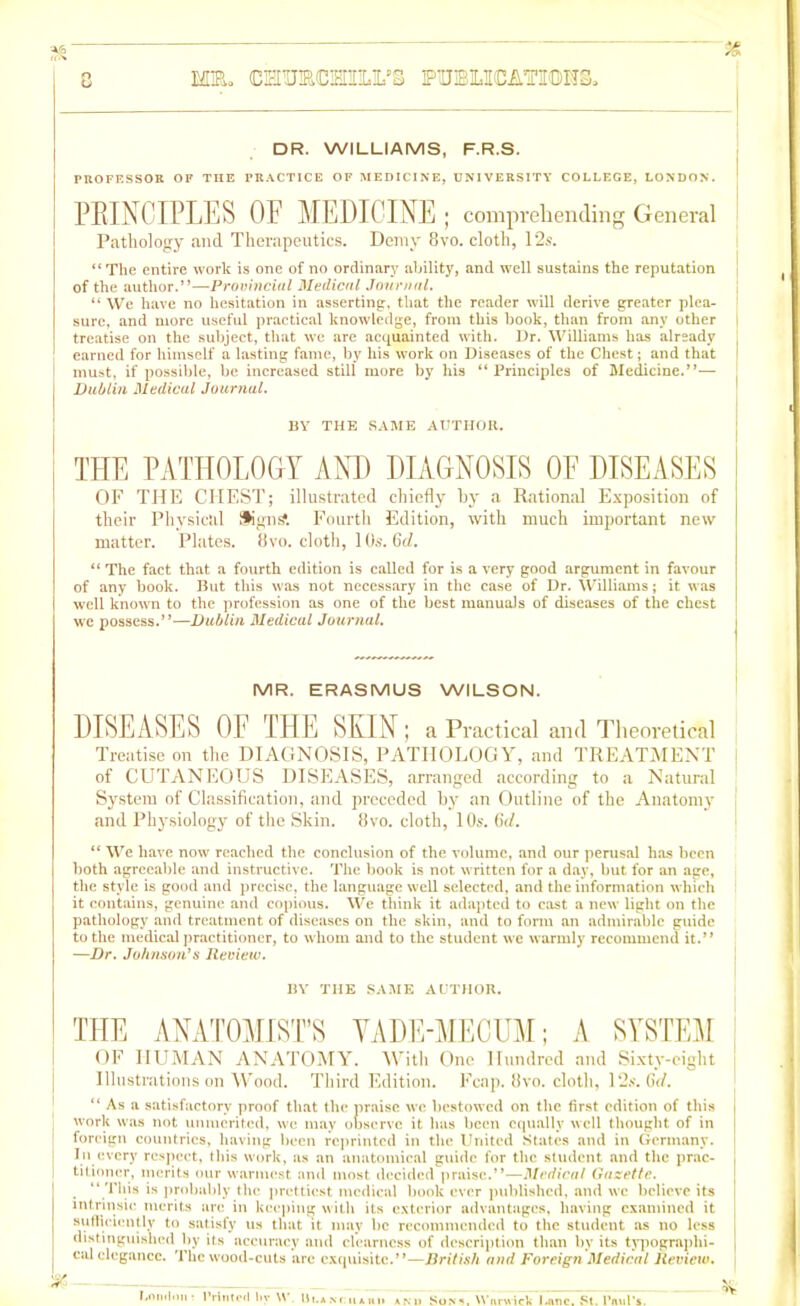 c ME. CMTOCMmL’S PTUBMCAHTOH3, DR. WILLIAMS, F.R.S. PROFESSOR OF THE PRACTICE OF MEDICINE, UNIVERSITY COLLEGE, LONDON. PRINCIPLES OF MEDICINE ; comprehending General Pathology and Therapeutics. Demy 8vo. cloth, 12s. “The entire work is one of no ordinary ability, and well sustains the reputation of the author.”—Provincial Medical Journal. “ We have no hesitation in asserting, that the reader will derive greater plea- sure, and more useful practical knowledge, from this book, than from any other treatise on the subject, that we are acquainted with. Dr. Williams has already earned for himself a lasting fame, by his work on Diseases of the Chest; and that must, if possible, be increased still more by his “ Principles of Medicine.”— Dublin Medical Journal. BY THE SAME AUTHOR. THE PATHOLOGY AND DIAGNOSIS OF DISEASES OF THE CHEST; illustrated chiefly by a Rational Exposition of their Physical fKgnS Fourth Edition, with much important new matter. Plates. 8vo. cloth, 10s. 6d. “ The fact that a fourth edition is called for is a very good argument in favour of any book. But this was not necessary in the case of Dr. Williams; it was well known to the profession as one of the best manuals of diseases of the chest we possess.”—Dublin Medical Journal. MR. ERASMUS WILSON. DISEASES OF THE SKIN ; a Practical and Theoretical Treatise on the DIAGNOSIS, PATHOLOGY, and TREATMENT of CUTANEOUS DISEASES, arranged according to a Natural System of Classification, and preceded by an Outline of the Anatomy and Physiology of the Skin. 8vo. cloth, 10s. Gd. “ We have now reached the conclusion of the volume, and our perusal has been both agreeable and instructive. The book is not written for a day, but for an age, the style is good and precise, the language weU selected, and the information which it contains, genuine and copious. We think it adapted to cast a new light on the pathology and treatment of diseases on the skin, and to form an admirable guide to the medical practitioner, to whom and to the student we warmly recommend it.” —Dr. Johmon’s Review. BY THE SAME AUTHOR. THE ANATOMIST’S VADE-MECUM; A SYSTEM OF HUMAN ANATOMY. With One Hundred and Sixty-eight Illustrations on Wood. Third Edition. Fcap. 8vo. cloth, 12s. Gd. “ As a satisfactory proof that the praise we bestowed on the first edition of this work was not unmerited, we may observe it has been equally well thought of in foreign countries, having been reprinted in the United States and in Germany. In every respect, this work, as an anatomical guide for the student and the prac- titioner, merits our warmest and most decided praise.”—Medical Gazette. “ This is probably the prettiest medical book ever published, and we believe its intrinsic merits arc in keeping with its exterior advantages, having examined it sufficiently to satisfy us that it may he recommended to the student as no less distinguished by its accuracy and clearness of description than by its typographi- cal elegance. The wood-cuts arc exquisite.”—British and Foreign Medical Review.