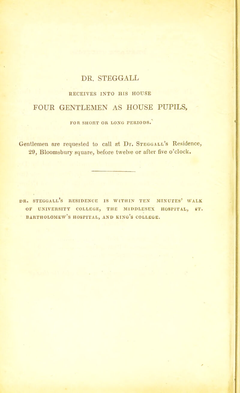 DR. STEGGALL RECEIVES INTO HIS HOUSE FOUR GENTLEMEN AS HOUSE PUPILS, FOR SHORT OR LONG PERIODS. Gentlemen are requested to call art Dr. Steggall’s Residence, 29, Bloomsbury square, before twelve or after five o’clock. DR. steggall’s RESIDENCE IS WITHIN TEN MINUTES’ WALK OF UNIVERSITY COLLEGE, THE MIDDLESEX HOSPITAL, ST. Bartholomew’s hospital, and king’s college.