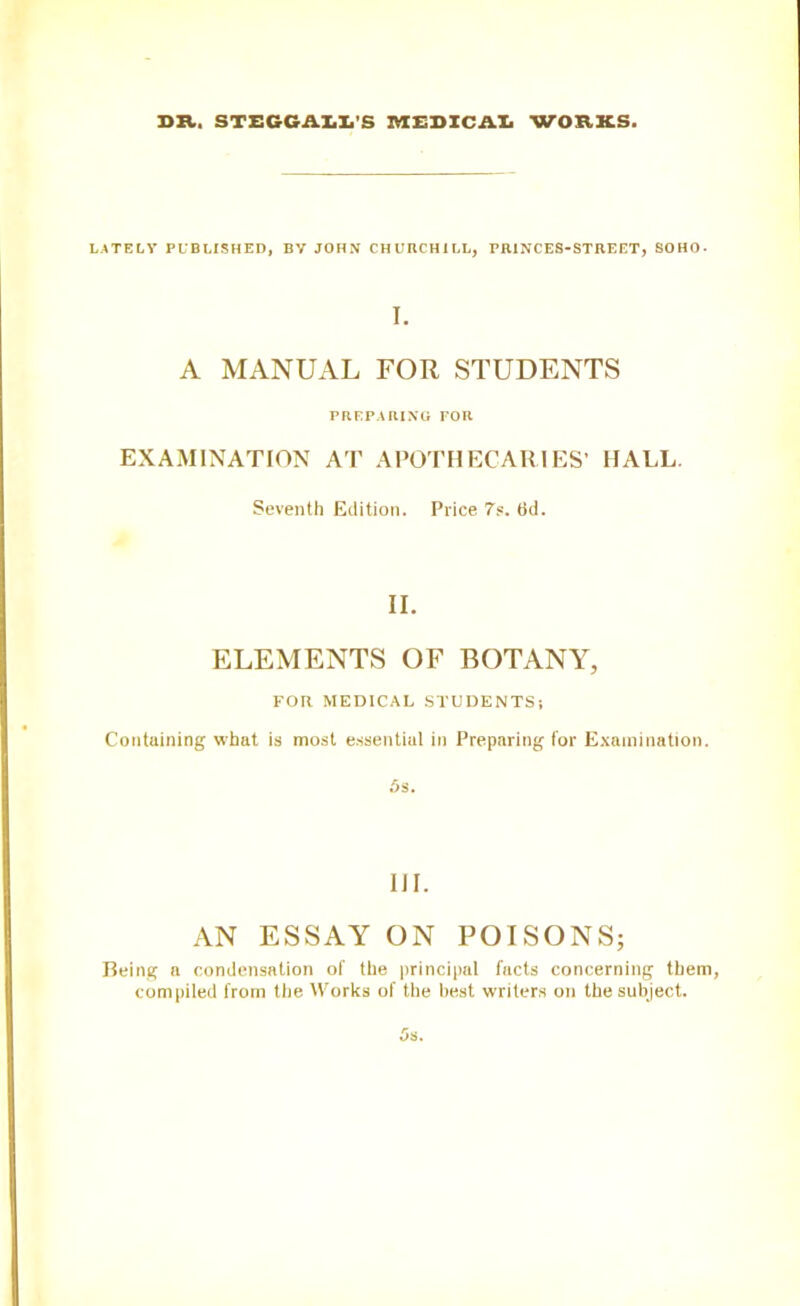 DR, STEGG ALL'S MEDICAL WORKS. LATELY PUBLISHED, BV JOHN CHURCHILL, PRINCES-STREET, SOHO. I. A MANUAL FOR STUDENTS PREPARING FOR EXAMINATION AT APOTHECARIES’ IIALL Seventh Edition. Price 7s. 6d. II. ELEMENTS OF BOTANY, FOR MEDICAL STUDENTS ; Containing what is most essential in Preparing for Examination. 6s. III. AN ESSAY ON POISONS; Being a condensation of the principal facts concerning them, compiled from the Works of the best writers on the subject.