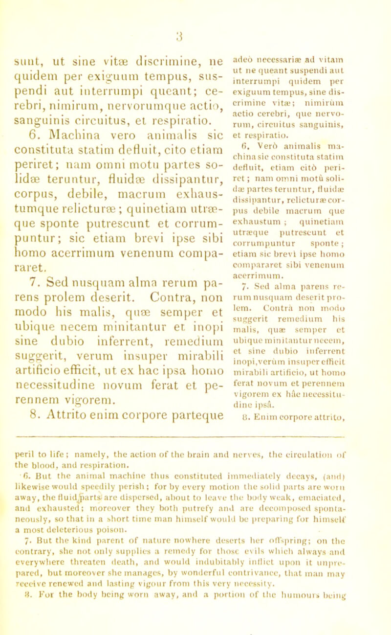 sunt, ut sine vitse discrimine, ne quidem per exiguum tempus, sus- pendi aut interrumpi queant; ce- rebri, nimirum, nervorumque actio, sanguinis circuitus, et respiratio. 6. Machina vero animalis sic constituta statim defluit, cito etiarn periret; nam omni motu partes so- lidae teruntur, fluidse dissipantur, corpus, debile, macrum exhaus- tumque relicturse ; quinetiam utrse- que sponte putrescunt et corrum- puntur; sic etiam brevi ipse sibi homo acerrimum venenum compa- raret. 7. Sed nusquam alma rerum pa- rens prolem deserit. Contra, non modo his malis, quae semper et ubique necem minitantur et. inopi sine dubio inferrent, remedium suggerit, verum insuper mirabili artificio efficit, ut ex hac ipsa homo necessitudine novum ferat et pe- rennem vigorem. 8. Attrito enirn corpore parteque aded necessari® ail vitam ut ne queant suspendi aut interrumpi quidem per exiguum tempus, sine dis- crimine vita;; nimirum actio cerebri, que nervo- rum, circuitus sanguinis, et respiratio. (5, Verb animalis ma- china sic constituta statim defluit, etiam citd peri- ret ; nam omni motli soli- dae partes teruntur, fluid® dissipantur, rclicturscor- pus debile macrum que exhaustum ; quinetiam utrasque putrescunt et corrumpuntur sponte; etiam sic brevi ipse homo compararet sibi venenum acerrimum. 7- Sed alma parens re- rum nusquam deserit pro- lem. Contra non modo suggerit remedium his malis, quas semper et ubique minitantur necem, et sine dubio inferrent inopi,verum insuper efficit mirabili artificio, ut homo ferat novum et perennem vigorem ex h&e necessitu- dine ipsa. U. Emm corpore attrito, peril to life; namely, the action of the brain and nerves, the circulation of the blood, and respiration. G. But the animal machine thus constituted immediately decays, (and) likewise would speedily perish; for by every motion the solid parts are worn away, the fluidjjart&lare dispersed, about to leave the body weak, emaciated, and exhausted; moreover they both putrefy and are decomposed sponta- neously, so that in a short time man himself would be preparing for himself a most deleterious poison. 7. But the kind parent of nature nowhere deserts her offspring; on the contrary, she not only supplies a remedy for those evils which always and everywhere threaten death, and would indubitably inflict upon it unpre- pared, hut moreover she manages, by wonderful contrivance, that man may receive renewed and lasting vigour from this very necessity. 8. For the body being worn away, and a portion of the humours being