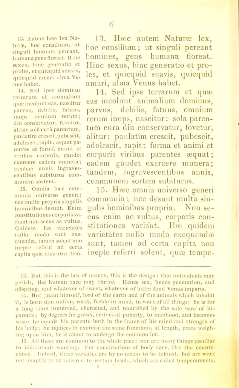 13. Autem haec lex Na- turae, hoc consilium, ut singuli homines percant, humana gens floreat. Mine sexus, hinc generatio et proles, ct quicquid suavis, quicquid amari alma Ve- nus liabet. 14. Sed ipse domirius terrarum et animalium quae incolunt eas, nascitur parvus, debilis, fatuus, inops omnium rerum; diu conservatur, fovetur, alitur solfi cura parentum, paulatim crescit.pubescit, adolescit, sapit; a?quat pa- rentes et formil animi et viribus corporis, gaudet exercere eadem munera; tandem annis ingraves- centibus subiturus com- munem sortem. 13. Ileec autem Naturae lex, hoc consilium; ut singuli pereant homines, gens humana floreat. Hinc sexus, hinc generatio et pro- les, et quicquid suavis, quicquid amari, alma Venus habet. 14. Sed ipse terrarum et quae eas incolunt animalium dominus, parvus, debilis, fatuus, omnium rerum inops, nascitur: sola paren- tum cura diu conservatur, fovetur, alitur: paulatim crescit, pubescit, adolescit, sapit: forma et animi et corporis viribus parentes eequat; eadem gaudet exercere munera; tandem, ingravescentibus annis, communem sortem subiturus. 15. Omnia hiec com- munia universo generi; nec multa propria singulis liominibus desunt. Enim constitutiones corporis va- riant non secus ac vultus. Q u idem ha? varietates nullo modo sunt cxe- quendse, tamen solcnt non inepte referri ad ccrta capita qua? dicuntur tern- 15. Hsec omnia universo generi communia ; nec desunt multa sin- gulis liominibus propria. Non se- cus enim ac vultus, corporis con- stitutiones variant. Hre quidem varietates nullo modo exequendse sunt, tamen ad certa capita non inepte referri solent, quae tempe- 13. But this is the law of nature, this is the design ; that individuals may perish, the human race may thrive. Hence sex, hence generation, and offspring, and whatever of sweet, whatever of bitter fond Venus imparts. 14. But (man) himself, lord of the earth and of the animals which inhabit it, is born diminutive, weak, feeble in mind, in want of all things; he is for a long time preserved, cherished, and nourished by the sole care of his parents; by degrees he grows, arrives at puberty, to manhood, and becomes wise; he equals his parents both in the frame of his mind and strength of his body; he rejoices to exercise the same functions, at length, years weigh- ing upon him, lie is about to undergo the common lot. 15. All these arc common to the whole race; nor are many things peculiar to individuals wanting. For constitutions of body vary, like the counte- nance. Indeed, these varieties arc by no means to he defined, hut arc wont not inaptly lo be referred to certain heads, which arc called temperaments,