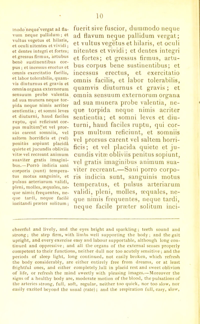 modo'neque’vergat ad fla- vum neque pallidum ; et vultus vegetus et hilaris, et oculi nitentes et vividi; et dentes integri et fortes; et gressus firmus, artubus bend sustinentibus cor- pus ; et incessus erectus et omnis exercitatio facilis, et labor tolerabilis, quam- vis diuturnus et gravis et omnia organa externorum sensuum probe valentia ad sua munera neque tor- pida neque nimis acriter sentientia ; et somni leves et diuturni, haud faciles ruptu, qui reficiunt cor- pus multum^et vel pror- sus carent somniis, vel saltern horrificis et (vel) penitus sopiunt placidA, quiete et jucundis obliviis vitte vel recreant animum suaviter gratis imagini- bus.—Porr6 indicia sani corporis (sunt) tempera- tus motus sanguinis, et pulsus arteriarum validi, pleni, molles, tequales, ne- que nimis, frequentes, ne- que tardi, neque facild incitandi prteter soli turn ; fueritsive fuscior, dummodo neque ad Havum neque pallidum vergat; et vultus vegetus et hilaris, et oculi nitentes et vividi; et dentes integri et fortes; et gressus firmus, artu- bus corpus bene sustinentibus; et incessus erectus, et exercitatio omnis facilis, et labor tolerabilis, quamvis diuturnus et gravis ; et omnia sensuum externorum organa ad sua munera probe valentia, ne- que torpida neque nimis acriter sentientia; et somni leves et diu- turni, haud faciles ruptu, qui cor- pus multum reficiunt, et somniis vel prorsus carent vel saltern horri- ficis; et vel placida quiete et ju- cundis vitae obliviis penitus sopiunt, vel gratis imaginibus animum sua- viter recreant.—Sani porro corpo- ris indicia sunt, sanguinis motus temperatus, et pulsus arteriarum validi, pleni, molles, aequales, ne- que nimis frequentes, neque tardi, neque facile prseter solitum inci- cheerful and lively, and the eyes bright and sparkling; teeth sound and strong; the step firm, with limbs well supporting the body; and the gait upright, and every exercise easy and labour supportable, although long con- tinued and oppressive; and all the organs of the external senses properly competent to their functions, neither dull nor too acutely sensitive; and the periods of sleep light, long continued, not easily broken, which refresh the body considerably, are either entirely free from dreams, or at least frightful ones, and either completely lull in placid rest and sweet oblivion of life, or refresh the mind sweetly with pleasing images.—Moreover the signs of a healthy body are, moderate motion of the blood, the pulsations of the arteries strong, full, soft, regular, neither too quick, nor too slow, nor easily excited beyond the usual (rate); and the respiration full, easy, slow,