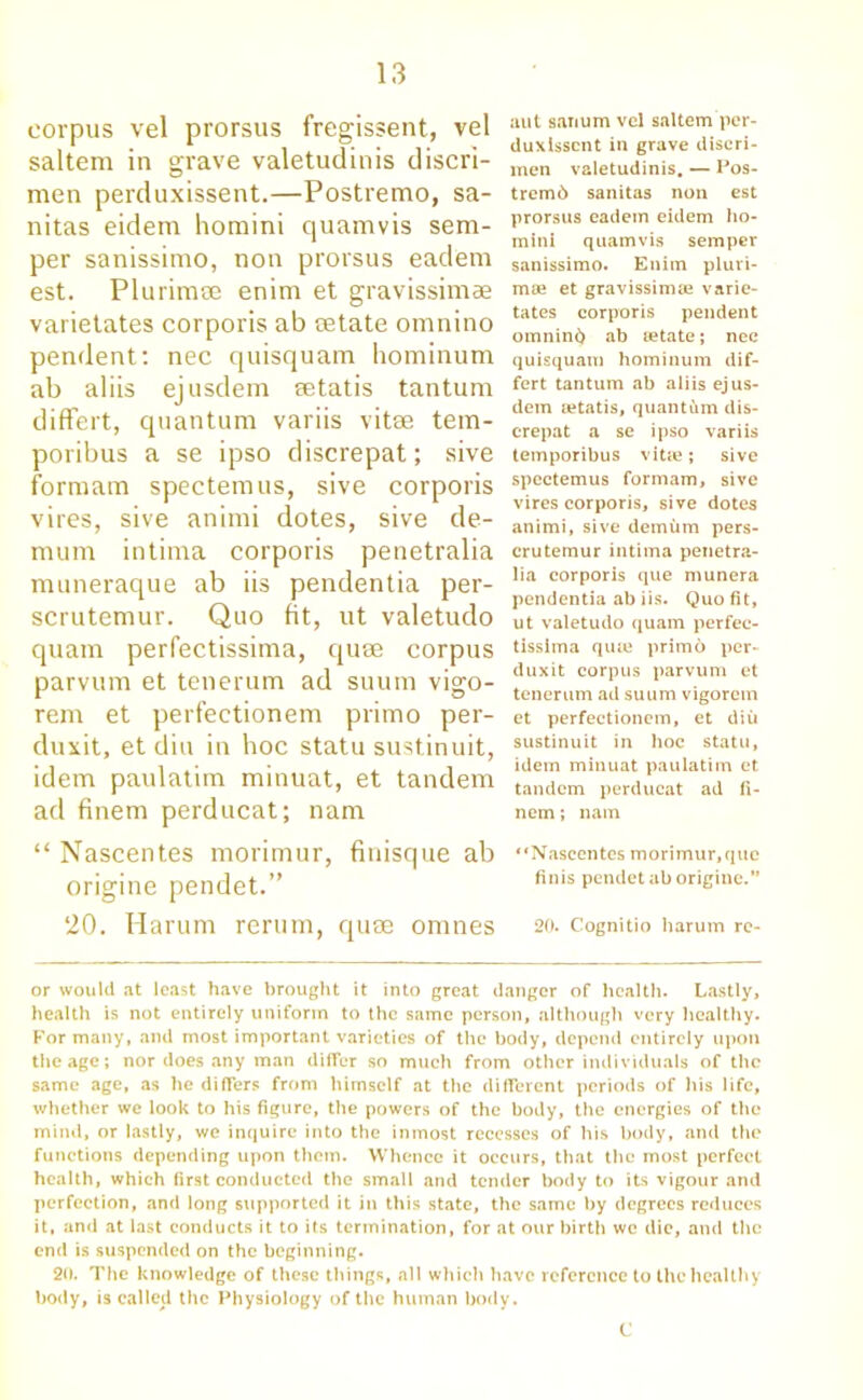 corpus vel prorsus fregissent, vel saltern in grave valetudinis discri- men perduxissent.—Postremo, sa- nitas eidem homini cjuamvis sem- per sanissimo, non prorsus ead'em est. Plurimee enim et gravissimae varietates corporis ab cetate omnino pendent: nec quisquam hominum ab aliis ejusdem setatis tantum differt, quantum variis vitae tem- poribus a se ipso discrepat; sive formam spectemus, sive corporis vires, sive animi dotes, sive de- mum intirna corporis penetralia muneraque ab iis pendentia per- scrutemur. Quo fit, ut valetudo quam perfectissima, quse corpus parvum et tenerum ad suum vigo- rem et perfectionem primo per- duxit, et diu in hoc statu sustinuit, idem paulatim minuat, et tandem ad finem perducat; nam “ Nascentes morimur, finisque ab origine pendet.” 20. Harum rerum, quae omnes aut sanum vel saltern per- duxissent in grave discri- men valetudinis. — Pos- tremb sanitas non est prorsus eadein eidem ho- mini quamvis semper sanissimo. Enim pluri- moe et gravissimte varie- tates corporis pendent omninb ab eetate; nec quisquam hominum dif- fert tantum ab aliis ejus- dem setatis, quantum dis- crepat a se ipso variis temporibus vitse; sive spectemus formam, sive vires corporis, sive dotes animi, sive demum pers- crutemur intirna penetra- lia corporis que munera pendentia ab iis. Quo fit, ut valetudo quam perfec- tissima qua; prim6 per- duxit corpus parvum et tenerum ad suum vigorem et perfectionem, et diu sustinuit in hoc statu, idem minuat paulatim et tandem perducat ad fi- nem ; nam Nascentes morimur,que finis pendet ab origine.” 20. Cognitio harum re- or would at least have brought it into great danger of health. Lastly, health is not entirely uniform to the same person, although very healthy. Formally, and most important varieties of the body, depend entirely upon the age; nor does any man differ so much from other individuals of the same age, as he differs from himself at the different periods of his life, whether we look to his figure, the powers of the body, the energies of the mind, or lastly, we inquire into the inmost recesses of his body, and the functions depending upon them. Whence it occurs, that the most perfect health, which first conducted the small and tender body to its vigour and perfection, and long supported it in this state, the same by degrees reduces it, and at last conducts it to its termination, for at our birth we die, and the end is suspended on the beginning. 20. The knowledge of these things, all which have reference to the healthy body, is called the Physiology of the human body. C