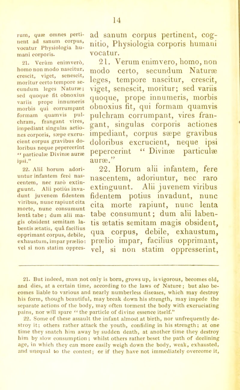 rum, quce omnes perti- nent ad sanum corpus, vocatur Physiologia hu- mani corporis. 21. Verum enimverb, homo non mode nascitur, crescit, viget, senescit, moritur certo tempore se- cundum leges Naturte; sed quoque fit obnoxius variis prope innumeris morbis qui corrumpant formam quamvis pul- chram, frangant vires, impediant singulas actio- nes corporis, scepe excru- cient corpus gravibus do- loribus neque pepercerint •• particuhe Divinte aurae ipsi.” 22. Alii horum adori- untur infantem fer£ nas- centem, nec rare extin- guunt. Alii potius inva- dunt juvenem fidentem viribus, nunc rapiuntcita morte, nunc consumunt lent& tabe ; dum alii ma- gis obsident semitam la- bentis letatis, qu& facilius opprimant corpus, debile, exhaustum, impar pradio: vel si non statim oppres- ad sanum corpus pertinent, cog- nitio, Physiologia corporis humani vocatur. 21. Verum enimvero, homo, non modo certo, secundum Naturae leges, tempore nascitur, crescit, viget, senescit, moritur; sed variis quoque, prope innumeris, morbis obnoxius fit, qui formam quamvis pulchram corrumpant, vires fran- gant, singulas corporis actiones impediant, corpus saepe gravibus doloribus excrucient, neque ipsi pepercerint “ Divinae particulae aurae.” 22. Horum alii infantem, fere nascentem, adoriuntur, nec raro extinguunt. Alii juvenem viribus fidentem potius invadunt, nunc cita morte rapiunt, nunc lenta tabe consumunt; dum alii laben- tis aetatis semitam magis obsident, qua corpus, debile, exhaustum, preelio impar, facilius opprimant, vel, si non statim oppresserint, 21. But indeed, man not only is bom, grows up, is vigorous, becomes old, and dies, at a certain time, according to the laws of Nature; but also be- comes liable to various and nearly numberless diseases, which may destroy his form, though beautiful, may break down his strength, may impede the separate actions of the body, may often torment the body with excruciating pains, nor will spare *« the particle of divine essence itself.” 22. Some of these assault the infant almost at birth, nor unfrequently de- stroy it; others rather attack the youth, confiding in his strength; at one time they snatch him away by sudden death, at another time they destroy him by slow consumption ; whilst others rather beset the path of declining age, in which they can more easily weigh down the body, weak, exhausted, and unequal to the contest; or if they have not immediately overcome it.