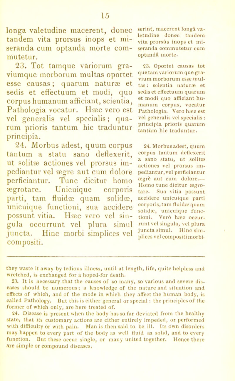 longa valetudine macerent, donee tandem vita prorsus inops et mi- seranda cum optanda morte com- mutetur. 23. Tot tamque variorum gra- viumque morborum multas oportet esse causas; quarum naturae et sedis et effeetuum et modi, quo corpus humanum afficiant, scientia, Pathologia vocatur. Hsec vero est vel generalis vel specialis; qua- rum prioris tantum hie traduntur principia. 24. Morbus adest, quum corpus tantum a statu sano deflexerit, ut solitae actiones vel prorsus im- pediantur vel segre aut cum dolore perficiantur. Tunc dicitur homo aegrotare. Unicuique corporis parti, tarn fluidae quam solidae, unicuique functioni, sua accidere possunt vitia. Heec vero vel sin- gula occurrunt vel plura simul juncta. Hinc morbi simplices vel compositi. serint, macerent longa va- letudine donee tandem vita prorsus inops et mi- seranda commutetur cum optaudd morte. 23. Oportet causas tot que tarn variorum que gra- vium morborum esse mul- tas : scientia naturae et sedis et effeetuum quarum et modi quo afficiant hu- manum corpus, vocatur Pathologia. Vero hiec est vel generalis vel specialis : principia prioris quarum tantum hie traduntur. 24. Morbus adest, quum corpus tantum deflexerit a sano statu, ut solitae actiones vel prorsus im- pediantur,vel perficiantur tegr& aut cum dolore.— Homo tunc dicitur aegro- tare. Sua vitia possunt accidere unicuique parti corporis, tarn fluidae quam solidae, unicuique func- tioni. Ver6 haec occur- runt vel singula, vel plura juncta simul. Hinc sim- plices vel compositi morbi- they waste it away by tedious illness, until at length, life, quite helpless and wretched, is exchanged for a hoped-for death. 23. It is necessary that the causes of so many, so various and severe dis- eases should be numerous; a knowledge of the nature and situation and effects of which, and of the mode in which they affect the human body, is called Pathology. But this is either general or special : the principles of the former of which only, arc here treated of. 24. Disease is present when the body has so far deviated from the healthy state, that its customary actions are cither entirely impeded, or performed with difficulty or with pain. Man is then said to be ill. Its own disorders may happen to every part of the body as well fluid as solid, and to every function. But these occur single, or many united together. Ilcncc there are simple or compound diseases,