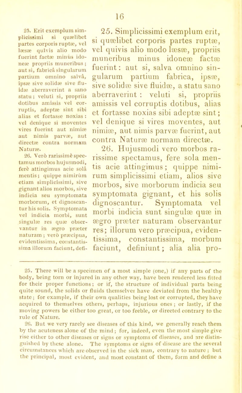 25. Erit exemplum sim- plicissimi si quielibet partes corporis ruptae, vel lresae qulvis alio modo fuerint factae minus ido- nese propriis muneribus; autsi, fabric^ singularum partium omnino salvA., ipsae sive solida? sive flu- idaj aberraverint a sano statu; veluti si, propriis dotibus amissis vel eor- ruptis, adeptse sint sibi alias et fortasse noxias ; vel denique si moventes vires fuerint aut nimite aut nimis parvie, aut directee contra normam Naturae. 26. Verb rarissimb spec- tamus morbos hujusraodi, ferb attingimus acie solfi mentis; quippe nimirum etiam simplicissimi, sive gignant alios morbos, sive indicia seu symptomata morborum, et dignoscan- tur his solis. Symptomata vel indicia morbi, sunt singulre res qute obser- vantur in regro pneter naturam ; verb prrecipua, evidentissima, constants- sima illorum faciunt, defi- 25. Simplicissimi exemplum erit, si quselibet corporis partes ruptse, vel quivis alio modo lees®, propriis muneribus minus idoneee factse fuerint: aut si, salva omnino sin- gularum partium fabrica, ipsae, sive solidee sive fluidse, a statu sano aberraverint : veluti si, propriis amissis vel corruptis dotibus, alias et fortasse noxias sibi adeptae sint; vel denique si vires moventes, aut nimiee, aut nimis parvee fuerint, aut contra Naturae normam directae. 26. Hujusmodi vero morbos ra- rissime spectamus, fere sola men- tis acie attingimus; quippe nimi- rum simplicissimi etiam, alios sive morbos, sive morborum indicia seu symptomata gignant, et his solis dignoscantur. Symptomata vel morbi indicia sunt singulae quae in aegro preeter naturam observantur res; illorum vero praecipua, eviden- tissima, constantissima, morbum faciunt, definiunt; alia alia pro- 25. There will be a specimen of a most simple (one,) if any parts of the body, being torn or injured in any other way, have been rendered less fitted for their proper functions; or if, the structure of individual parts being quite sound, the solids or fiuids themselves have deviated from the healthy state; for example, if their own qualities being lost or corrupted, they have acquired to themselves others, perhaps, injurious ones ; or lastly, if the moving powers be either too great, or too feeble, or directed contrary to the rule of Nature. 26. But we very rarely see diseases of this kind, we generally reach them by the acuteness alone of the mind; for, indeed, even the most simple give rise either to other diseases or signs or symptoms of diseases, and are distin- guished by these alone. The symptoms or signs of disease are the several circumstances which arc observed in the sick man, contrary to nature ; but the principal, most evident, and most constant of them, form and define a