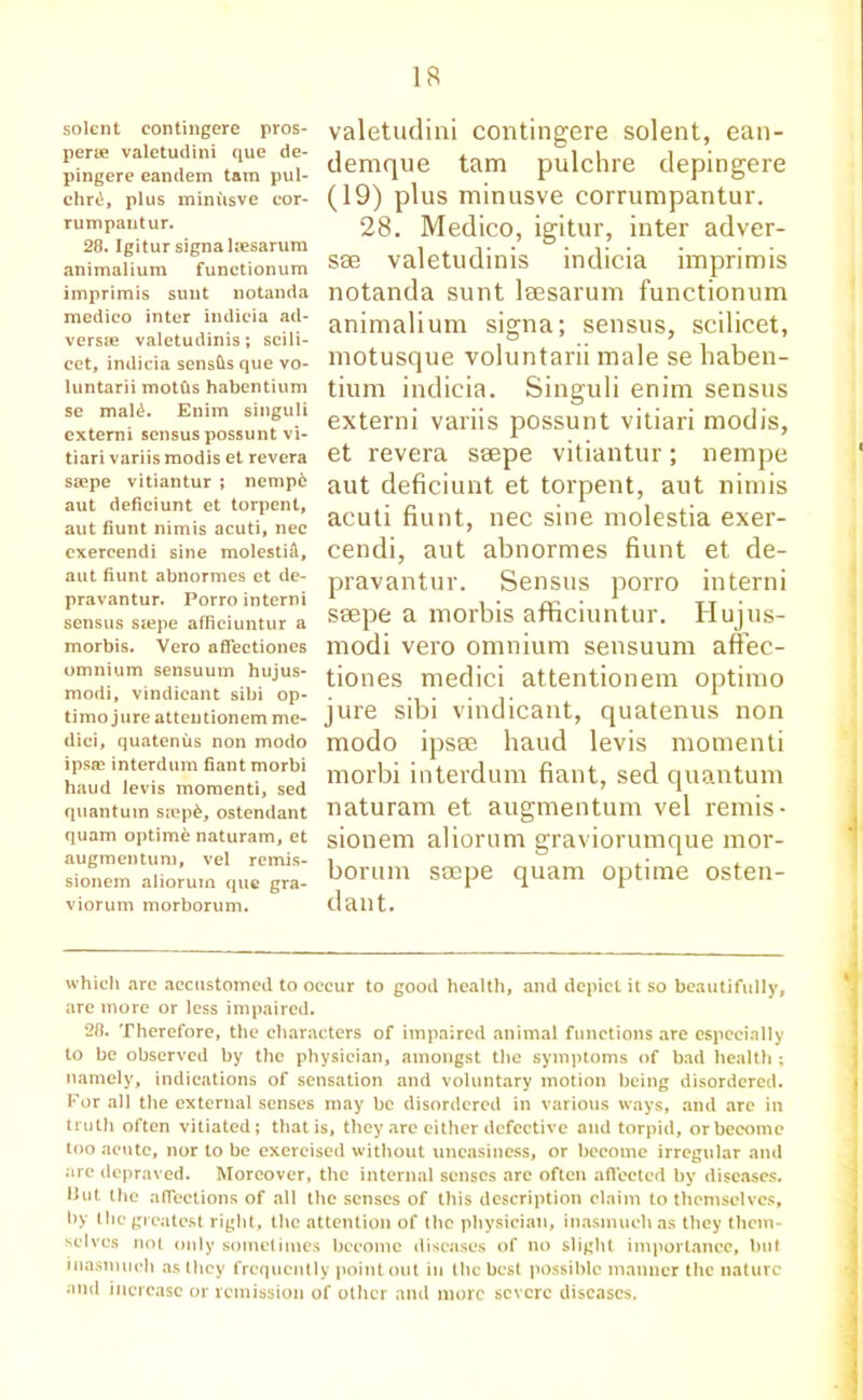 solent eontingere pros- pers valetudini que de- pingere eandem tam pul- chrti, plus minusve cor- rumpantur. 28. Igitur signalssarum animalium functionum imprimis sunt notanda medico inter indicia ad- verse valetudinis; scili- cet, indicia sensfis que vo- luntary moths habentium se mal£. Enim singuli externi sensus possunt vi- tiari variis modis et revera saepe vitiantur ; nemp6 aut deficiunt et torpent, aut fiunt nimis acuti, nec exercendi sine molestid, aut fiunt abnormes et de- pravantur. Porro interni sensus stepe afficiuntur a morbis. Vero affectiones omnium sensuum hujus- modi, vindicant sibi op- timo jure atteutionem me- dici, quatenus non modo ipsce interdum fiant morbi haud levis momenti, sed quantum s«ep£, ostendant quam optime naturam, et augmentum, vel remis- sionem alioruin que gra- viorum morborum. valetudini eontingere solent, ean- demque tam pulchre depingere (19) plus minusve corrumpantur. 28. Medico, igitur, inter adver- se valetudinis indicia imprimis notanda sunt lsesarum functionum animalium signa; sensus, scilicet, motusque voluntarii male se haben- tium indicia. Singuli enim sensus externi variis possunt vitiari modis, et revera saepe vitiantur; nempe aut deficiunt et torpent, aut nimis acuti fiunt, nec sine molestia exer- cendi, aut abnormes fiunt et de- pravantur. Sensus porro interni saepe a morbis afficiuntur. Hujus- modi vero omnium sensuum affec- tiones medici attentionem optimo jure sibi vindicant, quatenus non modo ipsae haud levis momenti morbi interdum fiant, sed quantum naturam et augmentum vel remis- sionem aliorum graviorumque mor- borum saepe quam optime osten- dant. which are accustomed to occur to good health, and depict it so beautifully, are more or less impaired. 28. Therefore, the characters of impaired animal functions are especially to be observed by the physician, amongst the symptoms of bad health ; namely, indications of sensation and voluntary motion being disordered. For all the external senses may be disordered in various ways, and are in truth often vitiated; that is, they are either defective and torpid, or become too acute, nor to be exercised without uneasiness, or become irregular and are depraved. Moreover, the internal senses arc often aflected by diseases. 11 ut the affections of all the senses of this description claim to themselves, by the greatest right, the attention of the physician, inasmuch as they them- selves not only sometimes become diseases of no slight importance, but inasmuch as they frequently pointout in the best possible manner the nature and increase or remission of other and more severe diseases.