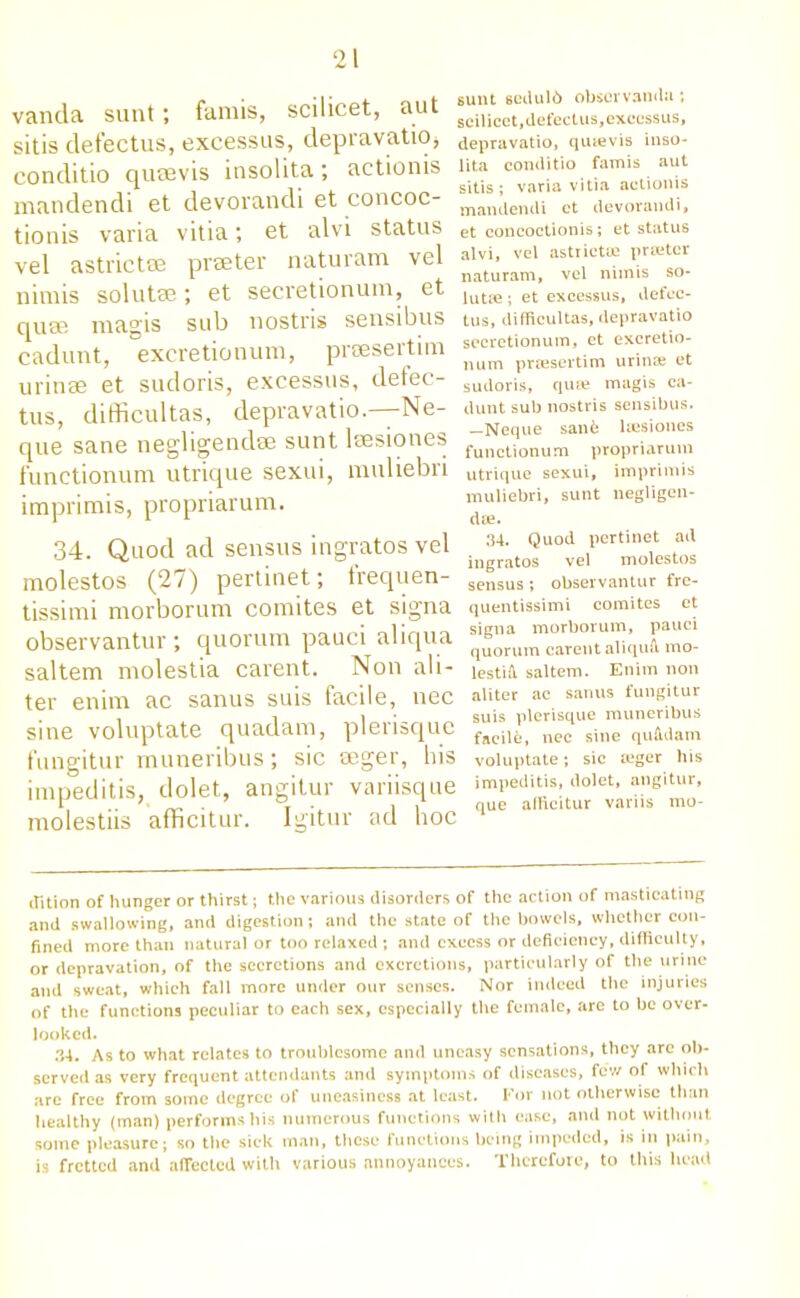 vanda sunt; famis, scilicet, aut sitis defectus, excessus, depravatio, conditio qucevis insolita; actionis mandendi et devorandi et concoc- tionis varia vitia; et alvi status vel astrictce praeter naturam vel nimis solutm; et secretionum, et quae magis sub nostris sensibus cadunt, excretionum, praesertim urinae et sudoris, excessus, defec- tus, difficultas, clepravatio.—Ne- que sane negligendae sunt laesiones functionum utrique sexui, muliebri imprimis, propriarum. 34. Quod ad sensus ingratos vel molestos (27) pertinet; frequen- tissimi morborum comites et signa observantur ; quorum pauci aliqua saltern molestia carent. Non ali- ter enim ac sanus suis facile, nec sine voluptate quadam, plerisque fungitur muneribus; sic aeger, his impeditis, dolet, angitur variisque molestiis afficitur. Igitur ad hoc sunt sedulb obscrvandu; scilicet, defectus, excessus, depravatio, qutevis inso- lita conditio famis aut sitis; varia vitia actionis mandendi et devorandi, et concoctionis; et status alvi, vel astiictre printer naturam, vel nimis so- lutm ; et excessus, defec- tus, difficultas, depravatio secretionum, et excretio- num prtesertim urinse et sudoris, quae magis ca- dunt sub nostris sensibus. —Neque sanfe leesiones functionum propriarum utrique sexui, imprimis muliebri, sunt negligen- da;. 34. Quod pertinet ad ingratos vel molestos sensus ; observantur fre- quentissimi comites et signa morborum, pauci quorum carent aliquu mo- lestifi saltern. Enim non aliter ac sanus fungitur suis plerisque muneribus facile, nec sine qufidam voluptate; sic teger his impeditis, dolet, angitur, que afficitur variis mo- ffition of hunger or thirst; the various disorders of the action of masticating and swallowing, and digestion; and the state of the bowels, whether con- fined more than natural or too relaxed ; and excess or deficiency, difficulty, or depravation, of the secretions and excretions, particularly of the urine and sweat, which fall more under our senses. Nor indeed the injuries of the functions peculiar to each sex, especially the female, are to be over- looked. 34. As to what relates to troublesome and uneasy sensations, they are ob- served as very frequent attendants and symptoms of diseases, few of which are free from some degree of uneasiness at least. For not otherwise than healthy (man) performs his numerous functions with ease, and not without some pleasure; so the sick man, these functions being impeded, is in pain, is fretted and affected with various annoyances. Therefore, to this head