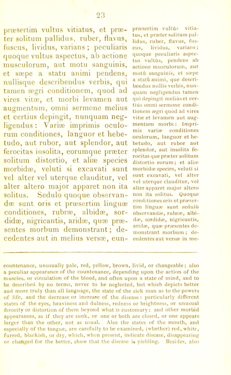prsesertim vultus vitiatus, et pra- ter solitum pallidas, ruber, flavus, fuscus, lividus, varians ; peculiars quoque vultus aspectus, ab actione musculorum, aut motu sanguinis, et s®pe a statu animi pendens, nullisque describendus verbis, qui tamen eegri conditionem, quod ad vires vitse, et morbi levamen aut augmentum, omni sermone melius et certius depingit, nunquam neg- ligendus: Vari® imprimis oculo- rum conditiones, languor et hebe- tudo, aut rubor, aut splendor, aut ferocitas insolita, eorumque prater solitum distortio, et alise species morbid®, veluti si excavati sunt vel alter vel uterque clauditur, vel alter altero major apparet non ita solitus. Sedulo quoque observan- dse sunt oris et prsesertim linguae conditiones, rubra, albidae, sor- did®, nigricantis, arid®, qu® pra- sentes morbum demonstrant; de- cedentes aut in melius vers®, eun- prsesertim vultfts vitia- tus, et praeter solitum pal - lidus, ruber, flavus, fus- cus, lividus, varians; quoque peculiaris aspec- tus vultfis, pendens ab actione musculorum, aut motti sanguinis, et soepe a statft animi, que descri- bendus nullis verbis, nun- quam negligendus tamen qui depingit melius et cer- tius omni sermone condi- tionem segri quod ad vires vit.e et levamen aut aug- mentum morbi: Impri- mis varise conditiones oculorum, languor et he- betudo, aut rubor aut splendor, aut insolita fe- rocitas que praeter solitum distortio eorum; et alia? morbidie species, veluti si sunt excavati, vel alter vel uterque clauditur, vel alter apparet major altero non ita solitus. Quoque conditiones oris et pneser- tim linguae sunt sedulb observandae, rubric, albi- dic, sordidte, nigricantis, aridie, quap priescntes de- monstrant morbum ; de- ccdcntes aut versie in me- countenance, unusually pale, red, yellow, brown, livid, or changeable; also a peculiar appearance of the countenance, depending upon the action of the muscles, or circulation of the blood, and often upon a state of mind, and to be described by no terms, never to be neglected, but which depicts better and more truly than all language, the state of the sick man as to the powers of life, and the decrease or increase of the disease: particularly different states of the eyes, heaviness and dulness, redness or brightness, or unusual ferocity or distortion of them beyond what is customary; and other morbid appearances, as if they are sunk, or one or both are closed, or one appears larger than the other, not as usual. Also the states of the mouth, and especially of the tongue, are carefully to be examined, (whether) red, white, furred, blackish, or dry, which, when present, indicate disease, disappearing or changed for the better, show that the disease is yielding. Besides, also