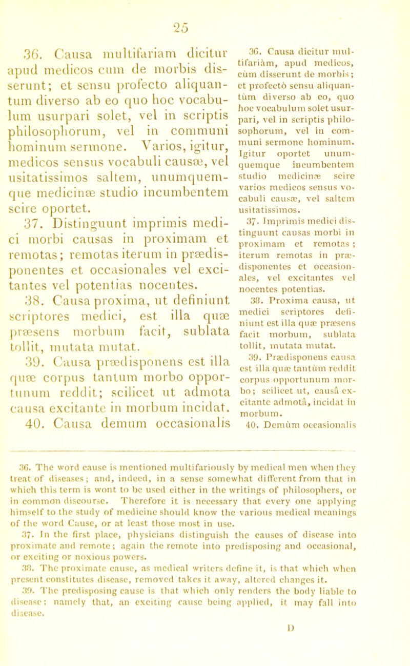 36. Causa multifariam dicitur apud medicos cum de morbis dis- serunt; et sensu profecto aliquan- tum diverso ab eo quo hoc vocabu- lum usurpari solet, vel in scriptis philosophorum, vel in communi hominum sermone. Varios, igitur, medicos sensus vocabuli causee, vel usitatissimos saltern, unumquem- que medicinee studio incumbentem scire oportet. 37. Distinguunt imprimis medi- ci morbi causas in proximam et remotas; remotas iterum in prsedis- ponentes et occasionales vel exci- tantes vel potentias nocentes. 38. Causa proxima, ut definiunt scriptores medici, est ilia quae praesens morbum facit, sublata tollit, mutata mutat. 39. Causa preedisponens est ilia quae corpus tantum morbo oppor- tunum reddit; scilicet ut admota causa excitante in morbum incidat. 40. Causa demum occasionalis 36. Causa dicitur mill- tifariftm, apud medicos, cum disserunt de morbis; et profect6 sensu aliquan- tum diverso ab eo, quo hoc vocabulum solet usur- pari, vel in scriptis philo- sophorum, vel in com- muni sermone hominum. Igitur oportet unum- quemque incumbentem studio medicinre scire varios medicos sensus vo- cabuli caus®, vel saltern usitatissimos. 37* Imprimis medici dis- tinguunt causas morbi in proximam et remotas ; iterum remotas in pne- dispon elites et occasion- ales, vel excitantes vel nocentes potentias. 30. Proxima causa, ut medici scriptores defi- niunt est ilia quae praesens facit morbum, sublata tollit, mutata mutat. 30. Praedisponens causa est ilia quae tantum reddit corpus opportunum mor- bo; scilicet ut, causH ex- citante admotft, incidat in morbum. 40. Demum occasionalis 36. The word cause is mentioned multifariously by medical men when they treat of diseases; and, indeed, in a sense somewhat different from that in which this term is wont to be used either in the writings of philosophers, or in common discourse. Therefore it is necessary that every one applying himself to the study of medicine should know the various medical meanings of the word Cause, or at least those most in use. 37. In the first place, physicians distinguish the causes of disease into proximate and remote; again the remote into predisposing and occasional, or exciting or noxious powers. 30. The proximate cause, as medical writers define it, is that which when present constitutes disease, removed takes it away, altered changes it. 30. The predisposing cause is that which only renders the body liable to disease; namely that, an exciting cause being applied, it may fall into disease. I)