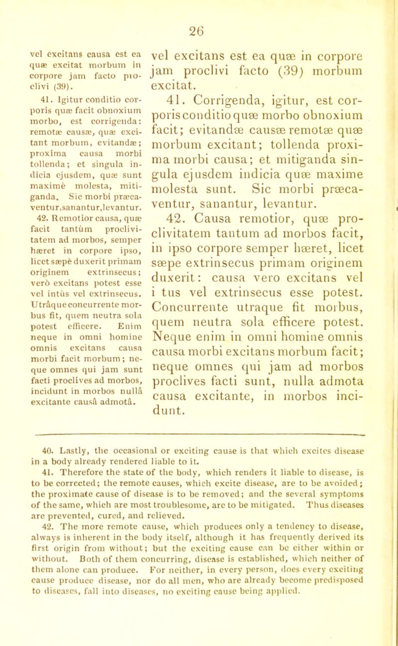 vel excitans causa est ea qua? excitat morbum in corpore jam facto pto- clivi (39). 41. Igitur conditio cor- poris qua? facit obnoxium morbo, est corrigenda: remota? causa?, qua; exci- tant morbum, evitanda?; proxima causa morbi tollenda; et singula in- dicia ejusdem, qua? sunt maxime molesta, miti- ganda. Sic morbi pra?ca- ventur,sanantur,levantur. 42. Remotior causa, qua? facit tantiim proclivi- tatem ad morbos, semper haeret in corpore ipso, licet sa?p& duxerit primam originem extrinsecus; ver6 excitans potest esse vel intus vel extrinsecus. U trftque concurrente mor- bus fit, quern neutra sola potest eflicere. Enim neque in omni homine omnis excitans causa morbi facit morbum; ne- que omnes qui jam sunt facti proclives ad morbos, incidunt in morbos nullA excitante causft admotd. vel excitans est ea quae in corpore jam proclivi facto (39) morbum excitat. 41. Corrigenda, igitur, est cor- porisconditioquee morbo obnoxium facit; evitandae causae remotae quae morbum excitant; tollenda proxi- ma morbi causa; et mitiganda sin- gula ejusdem indicia quae maxime molesta sunt. Sic morbi praeca- ventur, sanantur, levantur. 42. Causa remotior, quae pro- clivitatem tantum ad morbos facit, in ipso corpore semper haeret, licet saepe extrinsecus primam originem duxerit: causa vero excitans vel i tus vel extrinsecus esse potest. Concurrente utraque fit morbus, quem neutra sola efficere potest. Neque enim in omni homine omnis causa morbi excitans morbum facit; neque omnes qui jam ad morbos proclives facti sunt, nulla admota causa excitante, in morbos inci- dunt. 40. Lastly, the occasional or exciting cause is that which excites disease in a body already rendered liable to it. 41. Therefore the state of the body, which renders it liable to disease, is to be corrected; the remote causes, which excite disease, are to be avoided; the proximate cause of disease is to be removed; and the several symptoms of the same, which are most troublesome, arc to be mitigated. Thus diseases are prevented, cured, and relieved. 42. The more remote cause, which produces only a tendency to disease, always is inherent in the body itself, although it has frequently derived its first origin from without; but the exciting cause can be either within or without. Both of them concurring, disease is established, which neither of them alone can produce. For neither, in every person, does every exciting cause produce disease, nor do all men, who are already become predisposed to diseases, fall into diseases, no exciting cause being applied.