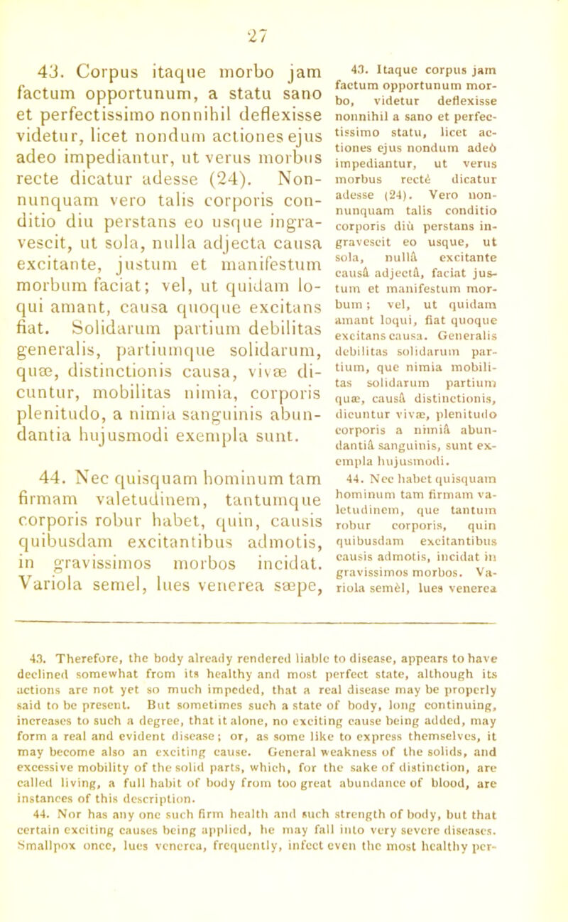 43. Corpus itaque morbo jam factum opportunum, a statu sano et perfectissimo nonnihil deflexisse videtur, licet nondum actionesejus adeo impediantur, ut verus morbus recte dicatur adesse (24). Non- nunquam vero tabs corporis con- ditio diu perstans eo usque ingra- vescit, ut sola, nulla adjecta causa excitante, justum et manifestum morbum faciat; vel, ut quid am lo- qui amant, causa quoque excitans fiat. Solidarum partium debilitas generalis, partiumque solidarum, quee, distinctionis causa, vivas di- cuntur, mobilitas nimia, corporis plenitudo, a nimia sanguinis abun- dantia hujusmodi exempla sunt. 44. Nec quisquam hominum tarn firmam valetudinem, tantumque corporis robur habet, quin, causis quibusdam excitantibus admotis, in gravissimos morbos incidat. Variola semel, lues venerea saepe, 4.1. Itaque corpus jam factum opportunum mor- bo, videtur deflexisse nonnihil a sano et perfee- tissimo statu, licet ac- tiones ejus nondum ade6 impediantur, ut verus morbus rect£ dicatur adesse (24). Vero uon- nunquam talis conditio corporis diu perstans in- graveseit eo usque, ut sola, nullk excitante causil adject A, faciat jus- tum et manifestum mor- bum ; vel, ut quidam amant loqui, fiat quoque excitans causa. Generalis debilitas solidarum par- tium, que nimia mobili- tas solidarum partium qua?, causft distinctionis, dicuntur vivas, plenitudo corporis a nimia abun- dant^ sanguinis, sunt ex- cmpla hujusmodi. 44. Nec habet quisquam hominum tarn firmam va- letudinem, que tantura robur corporis, quin quibusdam excitantibus causis admotis, incidat in gravissimos morbos. Va- riola semdl, lues venerea 43. Therefore, the body already rendered liable to disease, appears to have declined somewhat from its healthy and most perfect state, although its actions are not yet so much impeded, that a real disease may be properly said to be present. But sometimes such a state of body, long continuing, increases to such a degree, that it alone, no exciting cause being added, may form a real and evident disease; or, as some like to express themselves, it may become also an exciting cause. General weakness of the solids, and excessive mobility of the solid parts, which, for the sake of distinction, are called living, a full habit of body from too great abundance of blood, are instances of this description. 44. Nor has any one such firm health and such strength of body, but that certain exciting causes being applied, he may fall into very severe diseases. Smallpox once, lues venerea, frequently, infect even the most healthy per-