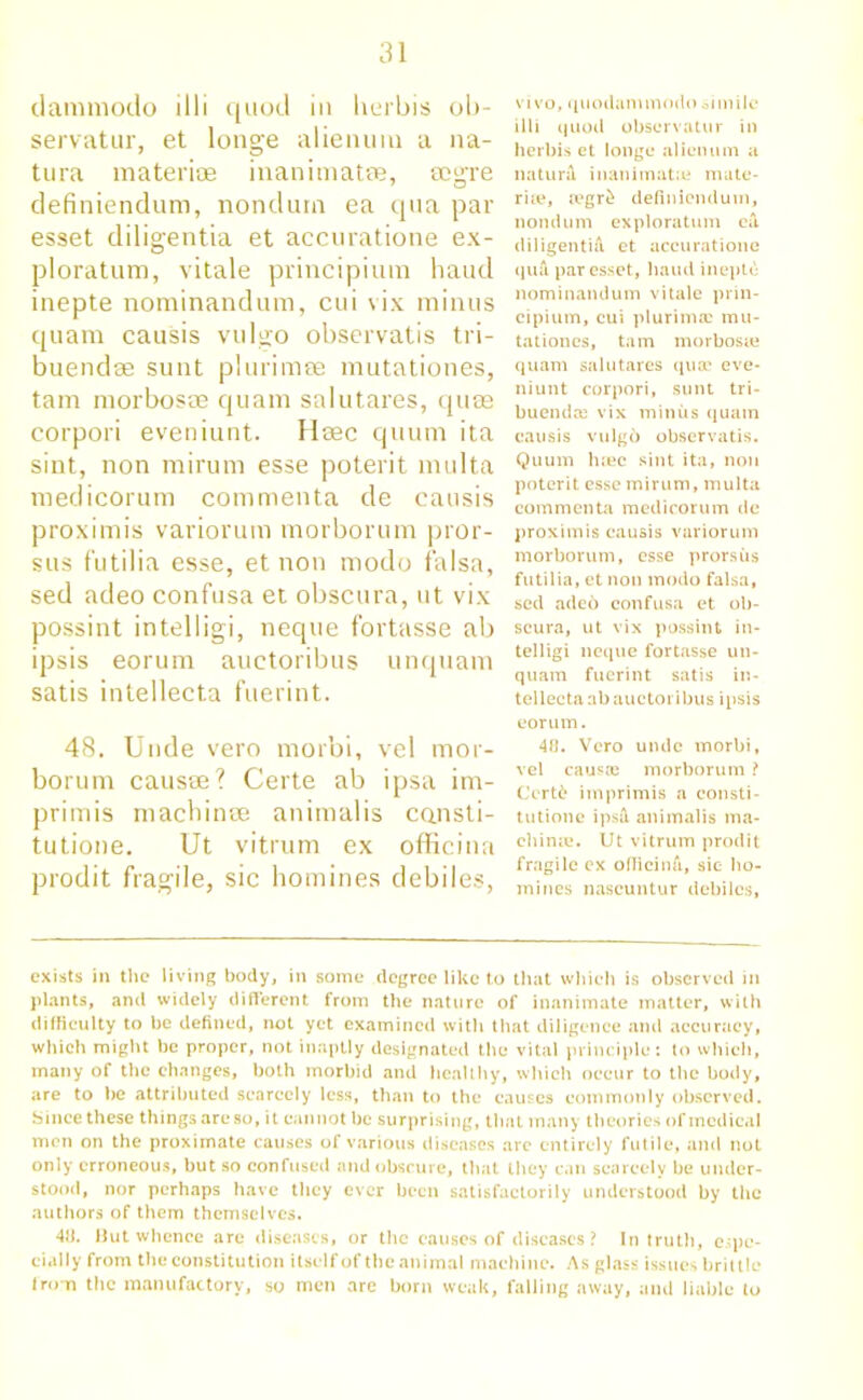 dammodo illi quod in herbis ob- servatuiq et longe alienum a na- tura materiae inanimates, mg-re definiendum, nondum ea qua par esset diligentia et accuratione ex- ploratum, vitale principium haud inepte nominandum, cui vix minus quam causis vulgo observatis tri- buendse sunt plurimse mutationes, tam morbosae quam salutares, quse corpori eveniunt. Hsec quum ita sint, non mirum esse poterit multa medicorum commenta de causis proximis variorum morborum pror- sus futilia esse, et non modo falsa, sed adeo confusa et obscura, ut vix possint intelligi, neque fortasse ab ipsis eorum auctoribus unquam satis intellecta fuerint. 48. Unde vero morbi, vel mor- borum causre? Certe ab ipsa im- primis machinee animalis cansti- tutione. Ut vitrum ex officina prodit fragile, sic homines debiles, vivo, quodammodo simile illi quod obscrvatur in herbis et longe alienum a natura inanimatte mate- rue, ajgr£ definiendum, nondum exploration ea, diligentia et accuratione qua par esset, haud inepte nominandum vitale prin- cipium, cui plurimic mu- tationcs, tam morbosie quam salutares qua? eve- niunt corpori, sunt tri- buenda? vix minus quam causis vulg6 observatis. Quum luec sint ita, non poterit esse mirum, multa commenta medicorum dc proximis causis variorum morborum, esse prorsus futilia, et non modo falsa, sed adeo confusa et ob- scura, ut vix possint in- telligi neque fortasse un- quam fuerint satis in- tellecta ab auctoribus ipsis eorum. 40. Vero unde morbi, vel causa? morborum ? Certd imprimis a consti- tutions ipsi animalis ma- chine. Ut vitrum prodit fragile ex officina, sic- ho- mines nascuntur debilcs, exists in the living body, in some degree like to that which is observed in plants, and widely different from the nature of inanimate matter, with difficulty to be defined, not yet examined with that diligence and accuracy, which might be proper, not inaptly designated the vital principle: to which, many of the changes, both morbid and healthy, which occur to the body, are to be attributed scarcely less, than to the causes commonly observed. Since these things arc so, it cannot be surprising, that many theories of medical men on the proximate causes of various diseases are entirely futile, and not only erroneous, but so confused and obscure, that they can scarcely be under- stood, nor perhaps have they ever been satisfactorily understood by the authors of them themselves. 4fi. Hut whence are diseases, or the causes of diseases ? In truth, espe- cially from the constitution itself of the animal machine. As glass issues brittle from the manufactory, so men are born weak, falling away, and liable to