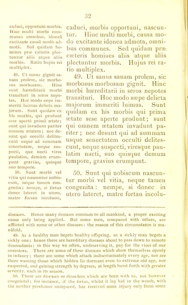 caduci, opportuni morbis. Hiiic multi morbi com- munes omnibus, idonefi excitante caua& modo ad- mota. Sed quidam ho- mines prae cceteris plec- tuntur aliis atque aliis morbis. Ratio hujus rei multiplex. 40. Ut sanus gignit sa- uam prolem, sic morbo- sus morbosam. Mine sunt bajreditarii morbi transituri in seros nepo- tes. Hoc modo sa?pe im- meriti luimus delicta ma- jorum. Sunt quidam ex his morbis, qui produnt sese aperte primfl aetate; sunt qui invadunt pariter oinnem aetatem ; nec de- sunt qui occulti delites- cunt usque ad summam senectutem, neque sus- pecti, que nacti vires paulatim, demum erum- punt gravius, quisque suo tempore. 50. Sunt morbi vel vitia qui nascuntur nobis- cum, neque tamen con- genita ; nempe, si foetus donee lateret in utero, matre forsan ineolumi, caduci, morbis opportuni, nascun- tur. Hinc multi morbi, causa mo- do excitante idonea admota, omni- bus communes. Sed quidam pros cseteris homines aliis atque aliis plectuntur morbis. Hujus rei ra- tio multiplex. 49. Ut sanus sanam prolem, sic morbosus morbosam gignit. Hinc morbi heereditarii in seros nepotes transituri. Hoc modo ssepe delicta majorum immeriti luimus. Sunt quidam ex his morbis qui prima setate sese aperte produnt; sunt qui omnem setatem invadunt pa- riter ; nec desunt qui ad summam usque senectutem occulti delites- cunt, neque suspecti, viresque pau- latim nacti, suo quisque demum tempore, gravius erumpunt. .50. Sunt qui nobiscum nascun- tur morbi vel vitia, neque tamen congenita: nempe, si donee in utero lateret, matre fortan incolu- diseases. Hence many diseases common to all mankind, a proper exciting cause only being applied. But some men, compared with others, are afflicted with some or other diseases : the reason of this circumstance is ma- nifold. 40. As a healthy man begets healthy offspring, so a sickly man begets a sickly one; hence there are hereditary diseases about to pass down to remote descendants; in this way we often, undeserving it, pay for the vices of our ancestors. There are some of these diseases which show themselves openly in infancy; there are some which attack indiscriminately every age, nor are there wanting those which hidden lie dormant even to extreme old age, nor suspected, and gaining strength by degrees, at length burst forth with greater severity, each in its season. 50. There are diseases or disorders which are born with us, not however congenital; for instance, if the fertus, whilst it lay hid in the womb, with the mother perchance uninjured, has received some injury only from some