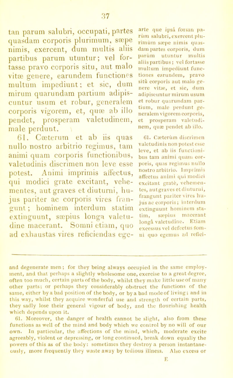 tan parum salubri, occupati, partes quasdam corporis plurimum, seepe nimis, exercent, dum multis aliis partibus parum utuntur; vel for- tasse pravo corporis situ, aut malo vitae genere, earundem t'unctiones multum impediunt: et sic, dum mirum quarundam partium adipis- cuntur usum et robur, generalem corporis vigorem, et, quae ab illo pendet, prosperam valetudinem, male perdunt. 61. Caeterum et ab iis quas nullo nostro arbitrio regimus, tarn animi quam corporis functionibus, valetudinis discrimen non leve esse potest. Animi imprimis affectus, qui modici grate excitant, velie- mentes, autgraves etdiuturni, hu- jus pariter ac corporis vires fran- gunt; hominem interdum statim extinguunt, saepius longa valetu- dine macerant. Somni etiam, quo ad exhaustas vires reficiendas ege- arte que ipsa forsan pa- rum salubri, exereent plu- rimum siepe nimis quas- dam partes corporis, dum parum utuntur multis aliis partibus ; vel fortasse multum impediunt func- tiones earundem, pravo sitil corporis aut malo ge- nere vitae, et sie, dum adipiscuntur mirum usum et robur quarundam par- tium, male perdunt ge- neralem vigorem corporis, et prosperam valetudi- nem, quas pendet ab illo. Cl. Caeterum discrimen valetudinis non potest esse leve, et ab iis functioni- bus tarn animi quam cor- poris, quas regimus nullo nostro arbitrio. Imprimis affectus animi qui modici excitant grat6, vehemen- tes, autgraves et diuturni, frangunt pariter vires liu- jus ac corporis; interdum extinguunt hominem sta- tim, saepius macerant longd valetudine. Etiam exeessus vel dcfectus Som- ni quo egemus ad refici- and degenerate men; for they being always occupied in the same employ- ment, and that perhaps a slightly wholesome one, exercise to a great degree, often too much, certain parts of the body, whilst they make little use of many other parts; or perhaps they considerably obstruct the functions of the same, either by a bad position of the body, or by a bad mode of living; and in this way, whilst they acquire wonderful use and strength of certain parts, they sadly lose their general vigour of body, and the flourishing health which depends upon it. 61. Moreover, the danger of health cannot be slight, also from these functions as well of the mind and body which we control by no will of our own. In particular, the affections of the mind, which, moderate excite agreeably, violent or depressing, or long continued, break down equally the powers of this as of the body: sometimes they destroy a person instantane- ously, more frequently they waste away by tedious illness. Also excess or E