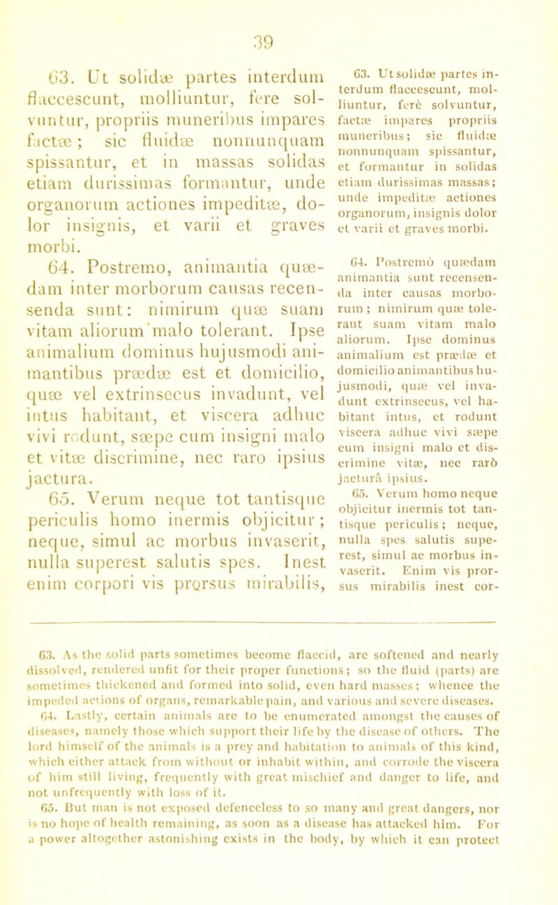 63. Ut solid* partes interdum flaccescunt, molliuntur, fere sol- vuntur, propriis muneribus impares factee; sic fluid* nonnunquam spissantur, et in massas solidas etiam durissinias fonnantur, unde organorum actiones impeditss, do- lor insignis, et varii et graves morbi. 64. Postremo, aniraantia quse- dam inter morborum causas recen- senda sunt: nimirum quse suam vitam aliorum’malo tolerant. Ipse animalium dominus hujusmodi ani- mantibus prsedee est et domicilio, quae vel extrinsecus invadunt, vel intus habitant, et viscera adhuc vivi rodunt, saepe cum insigni malo et vitae discrimine, nec raro ipsius jactura. 65. Verum neque tot tantisque periculis homo inermis objicitur; neque, simul ac morbus invaserit, nulla superest salutis spes. I nest enim corpori vis prorsus inirabilis, C3. Utsolida? partes in- terdum flaccescunt, mol- liuntur, fer£ solvuntur, facta? impares propriis muneribus; sic fluidic nonnunquam spissantur, et formantur in solidas etiam durissimas massas; unde impediUe actiones organorum, insignis dolor et varii et graves morbi. 64. Postremo quiedain animantia sunt recensen- da inter causas morbo- rum ; nimirum quae tole- rant suam vitam malo aliorum. Ipse dominus animalium est pra?dse et domicilio animantibus hu- jusmodi, quae vel inva- dunt extrinsecus, vel ha- bitant intus, et rodunt viscera adhuc vivi siepe cum insigni malo et dis- crimine vita?, nec rar6 jacturft ipsius. 65. Verum homo neque objicitur inermis tot tan- tisque periculis; neque, nulla spes salutis supe- rest, simul ac morbus in- vaserit. Enim vis pror- sus mirabilis inest cor- 63. As the solid parts sometimes become flaccid, are softened and nearly dissolved, rendered unfit for their proper functions; so the fluid (parts) are sometimes thickened and formed into solid, even hard masses; whence the impeded actions of organs, remarkable pain, and various and severe diseases. 64. Lastly, certain animals are to be enumerated amongst the causes of diseases, namely those which support their life by the disease of others. The lord himself of the animals is a prey and habitation to animals of this kind, which either attack from without or inhabit within, and corrode the viscera of him still living, frequently with great mischief and danger to life, and not unfrcqucntly with loss of it. 65. I3ut man is not exposed defenceless to so many and great dangers, nor is no hope of health remaining, as soon as a disease has attacked him. For a power altogether astonishing exists in the body, by which it can protect