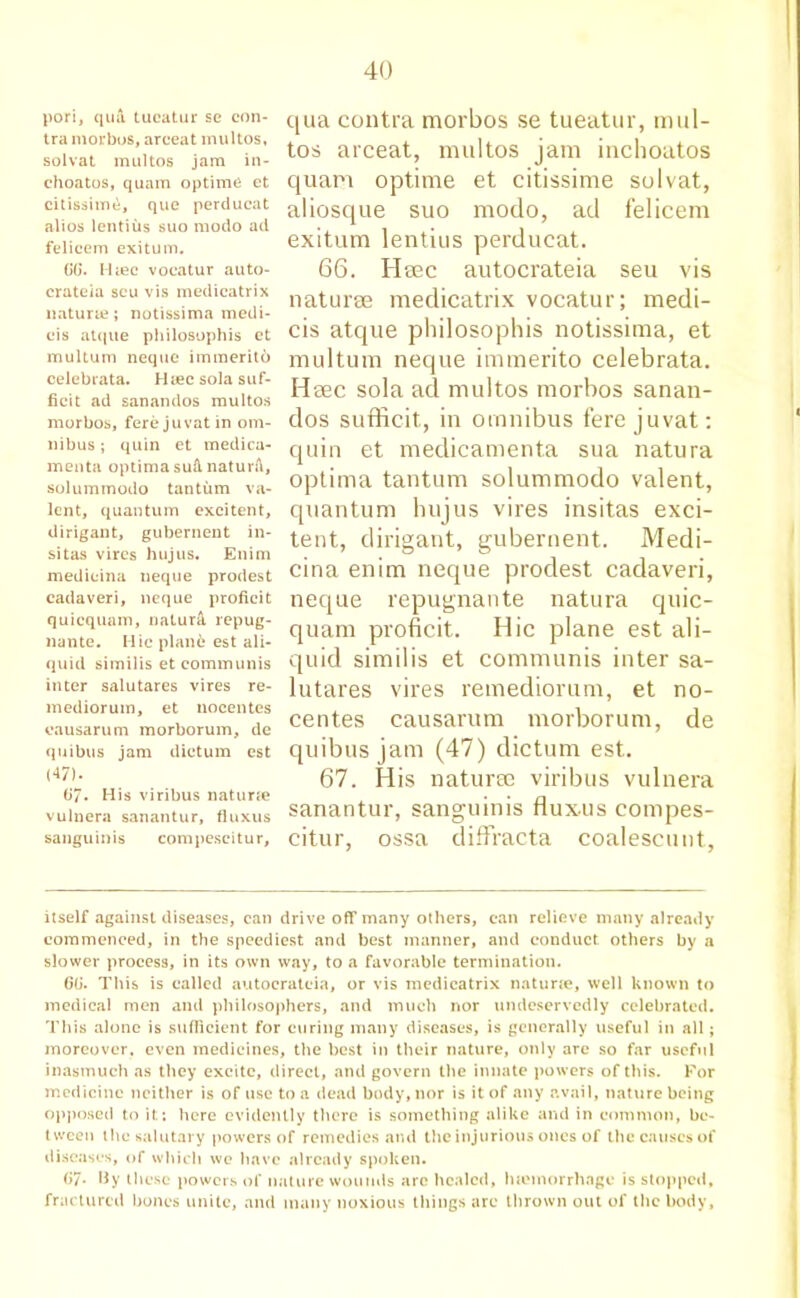 pori, qua tucatur se con- tra morbus, arceat multos, solvat multos jam in- ehoatos, quam optima et citissime, que perducat alios lentius suo modo ad felicem exitum. GG. Hiec vocatur auto- crateia seu vis medicatrix naturie; notissima medi- cis at(jue philosophis ct multum nequc immerito celebrata. Hiec sola suf- ficit ad sanandos multos morbos, fere ju vat in om- nibus ; quin et medica- menta optima suA. naturA, solummodo tantum va- lent, quantum exeitent, dirigant, gubernent in- si tas vires hujus. Enim medieina neque prodest cadaveri, neque proficit quicquam, natural repug- nante. Hie plane est ali- quid similis et communis inter salutares vires re- mediorum, et nocentes oausarum morborum, de quibus jam dictum est (47). t>7- His viribus naturie vulnera sanantur, fluxus sanguinis compescitur, qua contra morbos se tueatur, mul- tos arceat, multos jam inchoatos quam optime et citissime solvat, aliosque suo modo, ad felicem exitum lentius perducat. 66. Heec autocrateia seu vis naturse medicatrix vocatur; mecli- cis atque philosophis notissima, et multum neque immerito celebrata. Heec sola ad multos morbos sanan- dos sufficit, in omnibus fere juvat: quin et medicamenta sua natura optima tantum solummodo valent, quantum hujus vires insitas exci- tent, dirigant, gubernent. Medi- cina enim neque prodest cadaveri, neque repugnante natura quic- quam proficit. Hie plane est ali- quid similis et communis inter sa- lutares vires remediorum, et no- centes causarum morborum, de quibus jam (47) dictum est. 67. His naturae viribus vulnera sanantur, sanguinis fluxus compes- citur, ossa diffracta coalescunt, itself against diseases, can drive off many others, can relieve many already commenced, in the speediest and best manner, and conduct others by a slower process, in its own way, to a favorable termination. G(j. This is called autocrateia, or vis medicatrix natune, well known to medical men and philosophers, and much nor undeservedly celebrated. This alone is sufficient for curing many diseases, is generally useful in all; moreover, even medicines, the best in their nature, only are so far useful inasmuch as they excite, direct, and govern the innate powers of this. For medicine neither is of use to a dead body, nor is it of any avail, nature being opposed to it; here evidently there is something alike and in common, be- tween the salutary powers of remedies and the injurious ones of the causes of diseases, of which wc have already spoken. G7- Hy these powers of nature wounds arc healed, luemorrhnge is stopped, fractured bones unite, and many noxious things arc thrown out of the body.