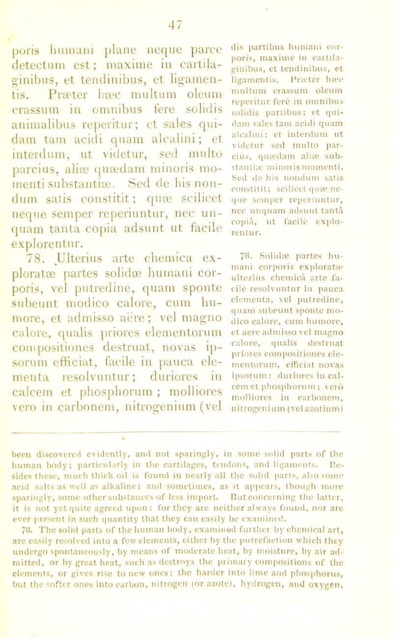 poris Ininiani plane neque paree detectum est; maxime in caitila- ginibus, et tendinibus, et ligamen- tis. Prseter heec multum oleum crassum in omnibus fere solid is animalibus reperitur; et sales qui- dam tarn acidi quam alcalini; et interdum, ut videtur, sed multo parcius, alias quaedam minoris mo- menti substantiae. Sed de his non- dum satis constitit; qute scilicet neque semper reperiuntur, nec un- quam tanta copia adsunt ut facile explorentnr. 78. Ulterius arte chemica ex- ploratae partes solidse humani cor- poris, vel putredine, quam sponte subeunt modico calore, cum hu- more, et admisso aere; vel magno calore, qualis priores elementorum compositiones destruat, novas ip- sorum efficiat, facile in pauca ele- menta resolvuntur; duriores in calcem et phosphorum ; molliores vero in carbonem, nitrogenium (vel dis partibus humani cor- poris, maxime in eartila- ginibus, et tendinibus, et ligamentis. Prceter luce multum crassum oleum reperitur fere in omnibus solidis partibus: et qui- rt am sales tarn acidi quam alcalini: et interdum ut videtur sed multo par- cius, quiedam alite sub- stantia? minoris momenti. Sed de his nondum satis constitit; scilicet quie ne- que semper reperiuntur, nec unquam adsunt tantfi copiA, ut facile explo- rentur. 78. Solidse partes hu- inani corporis explorata* ulterius chemicA arte fa- cile resolvuntur in pauca clomenta, vel putredine, quam subeunt sponte mo- dico calore, cum humore, et aere admisso vel magno calore, qualis destruat priores compositiones ele- mentorum, efficiat novas ipsorum : duriores in cal- cem et phosphorum ; verb molliores in carbonem, nitrogenium (vel azotium) been discovered evidently, and not sparingly, in some solid parts of the human body; particularly in the cartilages, tendons, and ligaments. Be- sides these, much thick oil is found in nearly all the solid parts, also some acid salts as well as alkaline; and sometimes, as it appears, though more sparingly, some other substances of less import. But concerning the latter, it is not yet quite agreed upon : for they are neither always found, nor are ever present in such quantity that they can easily he examined. 78. Thesolrd parts of the human body, examined further by chemical art, arc easily resolved into a few elements, either by the putrefaction which they undergo spontaneously, by means of moderate heat, by moisture, by air ad- mitted, or by great heat, such as destroys the primary compositions of the elements, or gives rise to new ones: the harder into lime and phosphorus, but the softer ones into carbon, nitrogen (or azote), hydrogen, and oxygen.