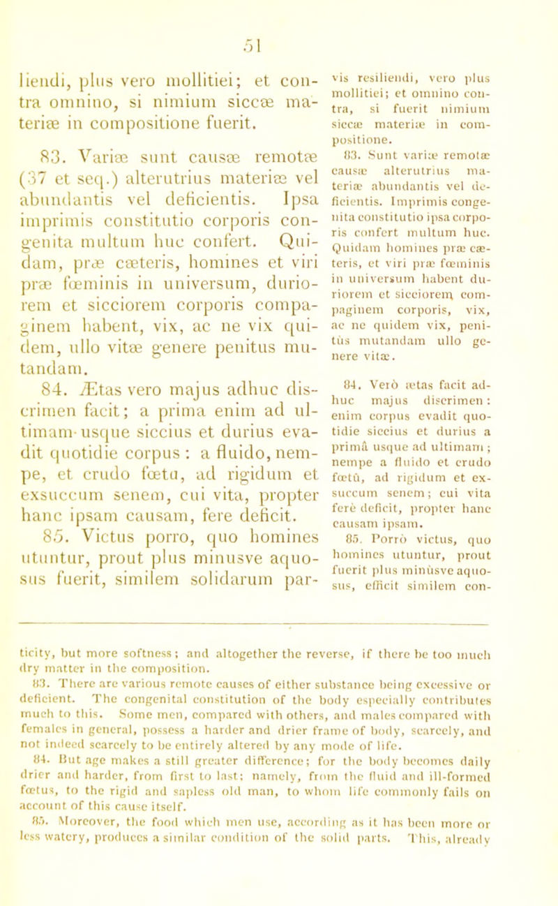 liendi, plus vero mollitiei; et con- tra omnino, si nimium siccae ma- terise in composilione fuerit. 83. Variae sunt causae re mo tee (37 et seep) alterutrius materies vel abundantis vel delicientis. Ipsa imprimis constitutio corporis con- genita multum hue confert. Qui- dam, prae cseteris, homines et viri prae foeminis in universum, durio- rem et sicciorem corporis compa- ginem habent, vix, ac ne vix qui- dem, ullo vitae gen ere penitus mu- tandam. 84. iEtas vero majus adhuc dis- crimen facit; a prima enim ad ul- timam- usque siccius et durius eva- dit quotidie corpus : a fluido, nem- pe, et crudo feetu, ad rigidum et exsuccum senem, cui vita, propter hanc ipsam causam, fere deficit. 85. Victus porro, quo homines utuntur, prout plus minusve aquo- sus fuerit, similem solidarum par- vis resiliendi, vero plus mollitiei; et omnino con- tra, si fuerit nimium sicca; materiue in com- positione. 113. Sunt variae remota? causa; alterutrius ma- teria? abundantis vel de- ficientis. Imprimis conge- nita constitutio ipsa corpo- ris confert multum hue. Quidam homines prae ca?- teris, et viri prae foeminis in universum habent du- riorem et sicciorem com- paginem corporis, vix, ac ne quidem vix, peni- tus mutandam ullo ge- nere vitae. 84. Vei6 ictas facit ad- huc majus discrimen; enim corpus evadit quo- tidie siccius et durius a prima usque ad ultimam ; netnpe a fluido et erudo feetu, ad rigidum et ex- succum senem; cui vita fere deficit, propter hanc causam ipsam. 85. Porro victus, quo homines utuntur, prout fuerit plus minusve aquo- sus, efficit similem con- ticity, but more softness; and altogether the reverse, if there be too much dry matter in the composition. 83. There are various remote causes of either substance being excessive or deficient. The congenital constitution of the body especially contributes much to this. Some men, compared with others, and males compared with females in general, possess a harder and drier frame of body, scarcely, and not indeed scarcely to be entirely altered by any mode of life. 84. But age makes a still greater difference; for the body becomes daily drier and harder, from first to last; namely, from the fluid and ill-formed foetus, to the rigid and sapless old man, to whom life commonly fails on account of this cause itself. 85. Moreover, the food which men use, according as it has been more or less watery, produces a similar condition of the solid parts. This, already