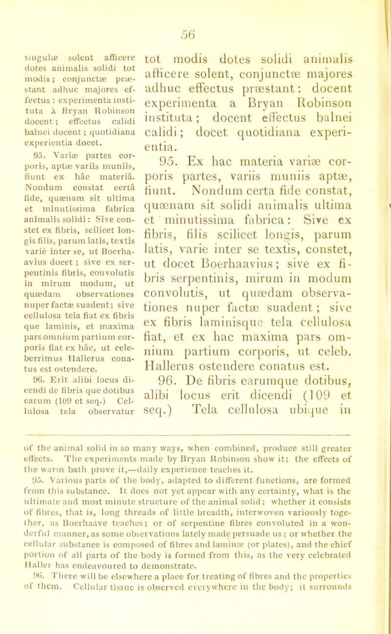 sitigulie solent afficerc dotes animalis solidi tot modis; eonjunctse prte- stant ad hue majores ef- fectus : experiment# insti- tute A Bryan Robinson docent; effectus calidi balnei docent; quotidiana experientia docet. 95. Varia) partes cor- poris, aptie variis muniis, fiunt ex Me materiH. Nondum constat certft fide, queenam sit ultima et minutissima fabrica animalis solidi: Sive con- stet ex fibris, scilicet lon- gis filis, parum latis, textis varie inter se, ut Boerha- avius docet; sive ex ser- pentinis fibris, convolutis in mirum modum, ut queedam observationes nuper facta? suadent; sive cellulose tela fiat ex fibris que laminis, et maxima pars omnium partium cor- poris fiat ex hfic, ut cele- berrimus Hallerus cona- tus est ostendere. 9G. Erit alibi locus di- cendi de fibris que dotibus earum (109 et seq.) Cel- lulosa tela observatur tot modis dotes solidi animalis afHcere solent, conjunctse majores adhuc effectus prsestant: docent experimenta a Bryan Robinson instituta; docent effectus balnei calidi; docet quotidiana experi- entia. 95. Ex hac materia variae cor- poris partes, variis muniis apt®, fiunt. Nondum certa fide constat, qusenam sit solidi animalis ultima et minutissima fabrica: Sive ex fibris, filis scilicet longis, parum latis, varie inter se textis, constet, ut docet Boerhaavius; sive ex fi- bris serpentinis, mirum in modum convolutis, ut queedam observa- tiones nuper fact® suadent; sive ex fibris laminisque tela cellulosa fiat, et ex hac maxima pars om- nium partium corporis, ut celeb. Hallerus ostendere conatus est. 96. De fibris earumque dotibus, alibi locus erit dicendi (109 et seq.) Tela cellulosa ubique in of the animal solid in so many ways, when combined, produce still greater effects. The experiments made by Bryan Robinson show it; the effects of the warm bath prove it,—daily experience teaches it. 95. Vaiious parts of the body, adapted to different functions, are formed from this substance. It docs not yet appear with any certainty, what is the ultimate and most minute structure of the animal solid; whether it consists of fibres, that is, long threads of little breadth, interwoven variously toge- ther, as Boerhaave teaches; or of serpentine fibres convoluted in a won- derful manner, as some observations lately made persuade us; or whether the cellular substance is composed of fibres and lamime (or plates), and the chief portion of all parts of the body is formed from this, as the very celebrated Haller has endeavoured to demonstrate. 9(3. There will be elsewhere a place for treating of fibres and the properties of them. Cellular tissue is observed everywhere in the body; it surrounds