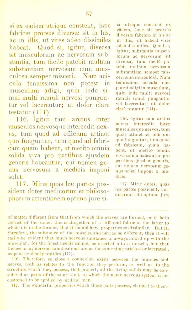 si ex eaclem utrique constent, lisec fabriese prorsus diversce sit in his, ac in i 11 is, ut vires adeo dissimiles habeat. Quod si, igitur, diversa sit musculorum ac nervorum sub- stantia, turn facile patebit multam substantiam nervosam cum mus- culosa semper misceri. Nam aci- cula tenuissima non potest in musculum adigi, quin inde si- mul multi ramuli nervosi pungan- tur vel lacerentur; ut dolor clare testatur (111) 116. Igitur tarn arctus inter musculos nervosque intercedit nex- us, turn quod ad officium attinet quo funguntur, turn quod ad fabri- cam quam habent, ut merito omnia solida viva pro partibus ejusdem generis habeantur, cui nomen ge- nus nervosum a medicis imponi solet. 117. Miree quas hae partes Jdos- sident dotes medicorum et philoso- phorum attentionem optimo jure si- si utrique constent ex eftdem, h®c sit prorsus divers® fabric® in his ac in illis, ut habeat vires ade6 dissimiles. Quod si, igitur, substantia muscu- lorum ac nervorum sit diversa, turn facil£ pa- tebit multam nervosam substantiam semper mis- ceri cum musculosil. Nam tenuissima acicula non potest adigi in musculum, quin inde multi nervosi ramuli simul pungantur vel lacerentur; ut dolor clar£ testatur (111). 116. Igitur tarn arctus nexus intercedit inter musculos que nervos, turn quod attinet ad officium quo funguntur, turn quod ad fabricam, quam ha- bent, ut meritb omnia viva solida habeantur pro partibus ejusdem generis, cui nomen nervosum ge- nus solet imponi a me- dicis. 117. Mir® dotes, quas h® partes possident, vin- dicarunt sibi optimo jure of matter different from that from which the nerves are formed, or if both consist of the same, this is altogether of a different fabric in the latter to what it is in the former, that it should have properties so dissimilar. But if, therefore, the substance of the muscles and nerves be different, then it will easily be evident that much nervous substance is always mixed up with the muscular; for the finest needle cannot be inserted into a muscle, but that thence many nervous ramifications are at the same time pricked or lacerated ; as pain evidently testifies (111). 116. Therefore, so close a connexion exists between the muscles and nerves, both as relates to the function they perform, as well as to the structure which they possess, that properly all the living solids may be con- sidered as parts of the same kind, to which the name nervous system is ac- customed to be applied by medical men. 117. The wonderful properties which these parts possess, claimed to them-