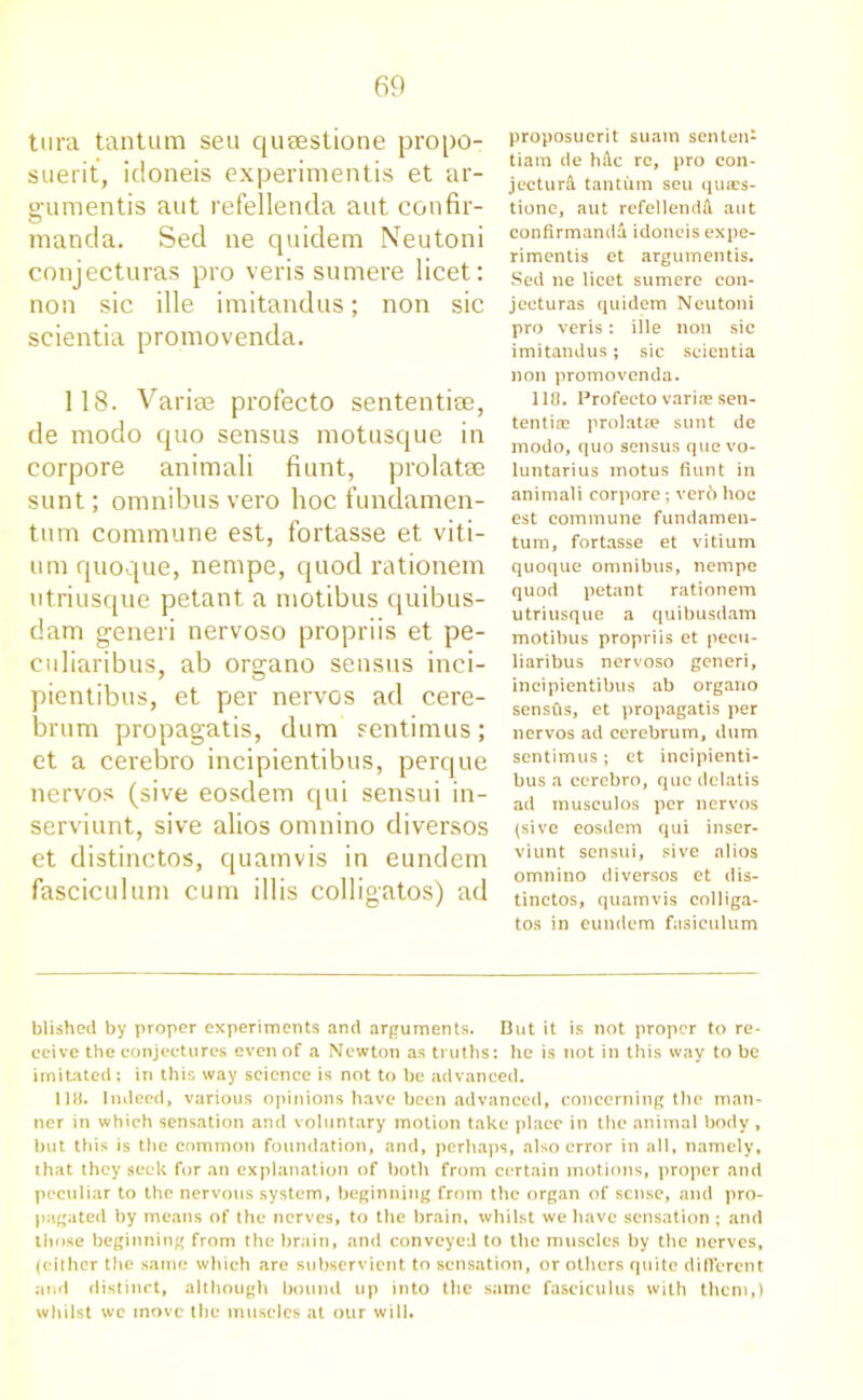 tura tantum sen quaestione propo- suerit, idoneis experimentis et ar- gumentis aut refellenda aut confir- manda. Sed ne quidem Neutoni conjecturas pro veris sumere licet: non sic ille imitandus; non sic scientia promovenda. 118. Variae profecto sententise, de rnodo quo sensus motusque in corpore animali fiunt, prolatse sunt; omnibus vero hoc fundamen- tum commune est, fortasse et viti- um quoque, nempe, quod rationem utriusque petant a motibus quibus- dam generi nervoso propriis et pe- culiaribus, ab organo sensus inci- pientibus, et per nervos ad cere- brum propagatis, dum sentimus; et a cerebro incipientibus, perque nervos (sive eosdem qui sensui in- serviunt, sive alios omnino diversos et distinctos, quamvis in eundem fasciculum cum illis colligatos) ad proposuerit suam senten- tiara de hA.c re, pro con- jecture tantum seu quaes- tione, aut refellendA aut confirmandd idoneis expe- rimentis et argumentis. Sed ne licet sumere con- jecturas quidem Neutoni pro veris: ille non sic imitandus; sic scientia non promovenda. 118. Profecto variae sen- ten tiae prolatse sunt de modo, quo sensus que vo- luntarius motus fiunt in animali corpore; ver6 hoc est commune fundamen- tum, fortasse et vitium quoque omnibus, nempe quod petant rationem utriusque a quibusdam motibus propriis et pecu- liaribus nervoso generi, incipientibus ab organo sensfis, et propagatis per nervos ad cerebrum, dum sentimus; et incipienti- bus a cerebro, que delatis ad musculos per nervos (sive eosdem qui inser- viunt sensui, sive alios omnino diversos et dis- tinctos, quamvis colliga- tos in eundem fasiculum blished by proper experiments and arguments. But it is not proper to re- ceive the conjectures even of a Newton as truths: he is not in this way to be imitated ; in this way science is not to be advanced. 118. Indeed, various opinions have been advanced, concerning the man- ner in which sensation and voluntary motion take place in the animal body , but this is the common foundation, and, perhaps, also error in all, namely, that they seek for an explanation of both from certain motions, proper and peculiar to the nervous system, beginning from the organ of sense, and pro- pagated by means of the nerves, to the brain, whilst we have sensation ; and those beginning from the brain, and conveyed to the muscles by the nerves, (either the same which are subservient to sensation, or others quite different and distinct, although bound up into the same fasciculus with them,) whilst wc move the muscles at our will.