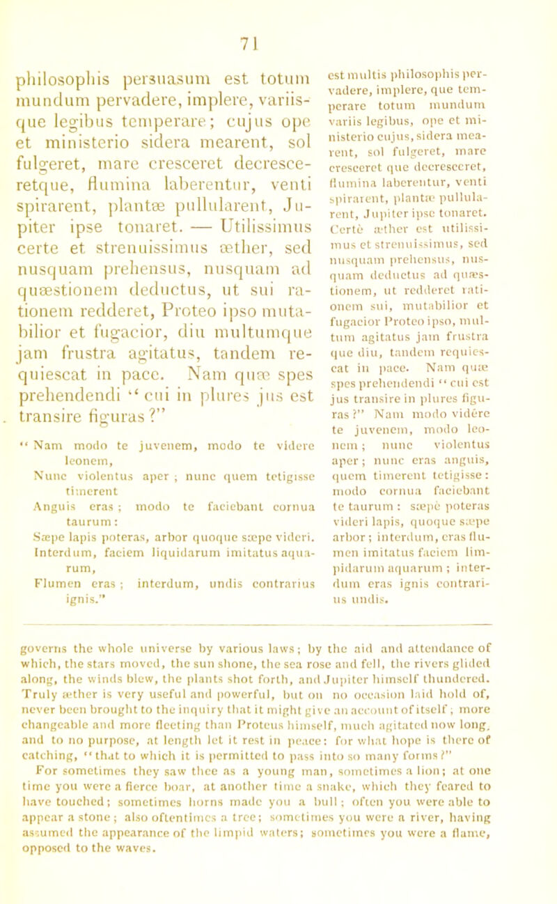 philosopliis persuasum est totum mundum pervadere, implere, variis- que legibus temperare; cujus ope et ministerio sidera mearent, sol fulgeret, mare cresceret decresce- retque, flumina laberentur, venti spirarent, plantae pullularent, Ju- piter ipse tonaret. — Utilissimus certe et strenuissimus cether, sed nusquam prehensus, nusquam ad qusestionem deductus, ut sui ra- tionern redderet, Proteo ipso muta- bilior et fugacior, din inultumque jam frustra agitatus, tandem re- quiescat in pace. Nam quae spes prehendendi “ cui in plures jus est transire figuras ?” “ Nam modo te juvenem, modo te videre leoncm, Nunc violentus aper ; nunc quem tetigisse timerent Anguis eras ; modo te faciebant cornua taurum: Srepe lapis poteras, arbor quoque stepe videri. Interdum, faciem liquidarum imitatus aqua- rum, Flumen eras ; interdum, undis contrarius ignis.'* est multis philosophis per- vadere, implere, que tem- perare totum mundum variis legibus, ope et mi- nisterio cujus, sidera mea- rent, sol fulgeret, mare cresceret que decresccret, flumina laberentur, venti spirarent, plantm pullula- rent, Jupiter ipse tonaret. Certe aether est utilissi- mus et strenuissimus, sed nusquam prehensus, nus- quam deductus ad qtwes- tionem, ut redderet rati- onem sui, mutabilior et fugacior Proteo ipso, mill- turn agitatus jam frustra que diu, tandem requies- cat in pace. Nam quie spes prehendendi “ cui est jus transire in plures figu- ras ?’* Nam modo videre te juvenem, modo leo- ncm ; nunc violentus aper; nunc eras anguis, quern timerent tetigisse: modo cornua faciebant te taurum : stepe poteras videri lapis, quoque sajpe arbor; interdum, eras flu- men imitatus faciem lim- pidarum aquarum; inter- dum eras ignis contrari- us undis. governs the whole universe by various laws; by the aid and attendance of which, the stars moved, the sun shone, the sea rose and fell, the rivers glided along, the winds blew, the plants shot forth, and Jupiter himself thundered. Truly aether is very useful and powerful, but on no occasion laid hold of, never been brought to the inquiry that it might give an account of itself, more changeable and more fleeting than Proteus himself, much agitated now long, and to no purpose, at length let it rest in peace: for what hope is there of catching, that to which it is permitted to pass into so many forms?” For sometimes they saw thee as a young man, sometimes a lion; at one time you were a fierce boar, at another time a snake, which they feared to have touched; sometimes horns made you a bull; often you were able to appear a stone; also oftentimes a tree; sometimes you were a river, having assumed the appearance of the limpid waters; sometimes you were a flame, opposed to the waves.