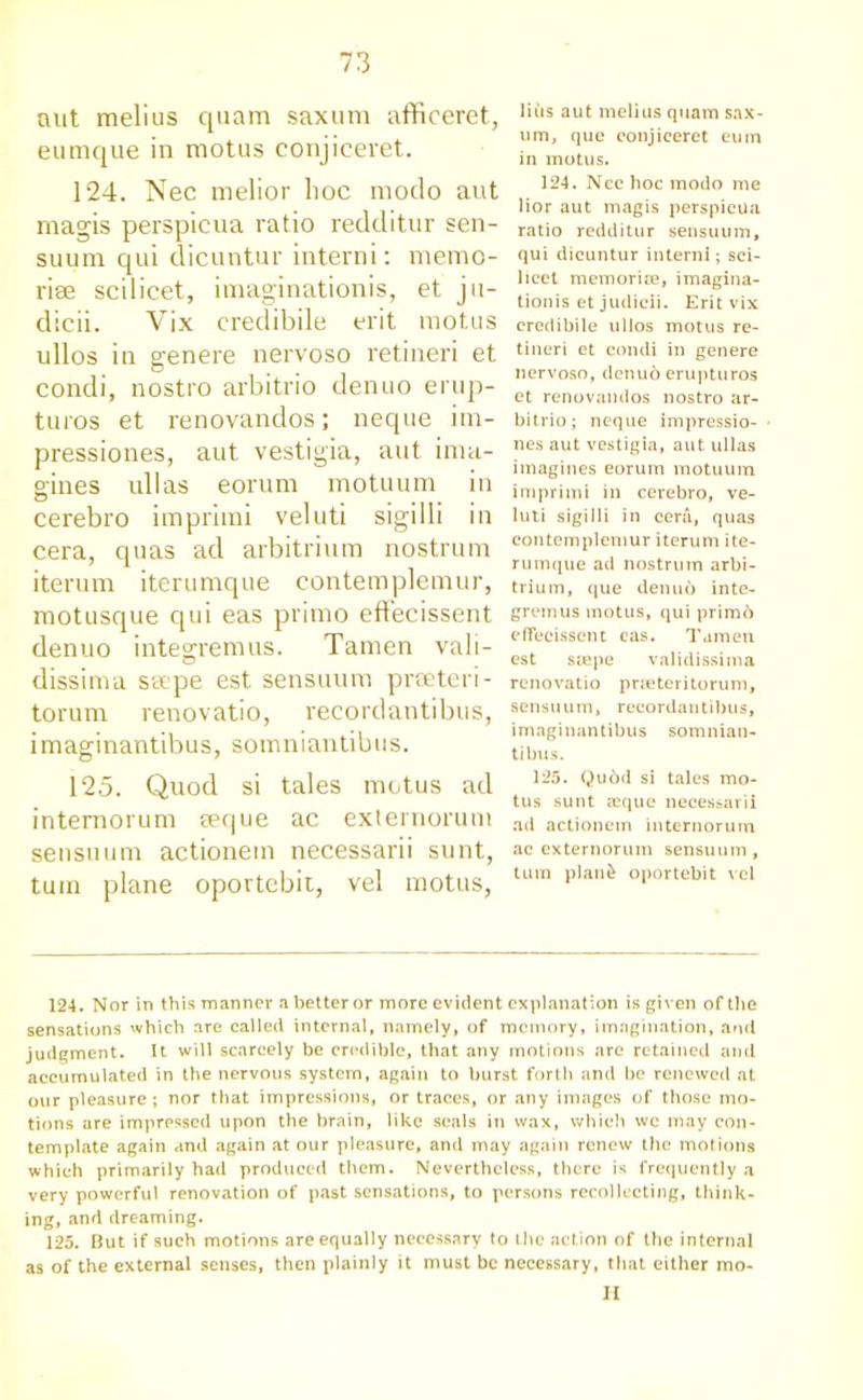 nut melius quam saxum afficeret, eumque in motus conjicevet. 124. Nec melior hoc modo aut magis perspicua ratio redditur sen- suum qui dicuntur interni: memo- riae scilicet, imagination^, et ju- dicii. Vix credibile erit motus ullos in genere nervoso retineri et condi, nostro arbitrio denuo erup- turos et renovandos; neque im- pressiones, aut vestigia, aut ima- gines ullas eorum motuum in cerebro imprimi veluti sigilli in cera, quas ad arbitrium nostrum iterum iterumque contemplemur, motusque qui eas primo eflecissent denuo integremus. Tamen vali- dissima sscpe est sensuum preeteri- torum renovatio, recordantibus, imaginantibus, somniantibus. 125. Quod si tales motus ad internorum seque ac externorum sensuum actionem necessarii sunt, turn plane oportebit, vel motus, liiis aut melius quam sax- um, que conjieeret eum in motus. 124. Ncc hoc modo me lior aut magis perspicua ratio redditur sensuum, qui dicuntur interni; sci- licet memorise, imagina- tionis et judicii. Erit vix credibile ullos motus re- tineri et condi in genere nervoso, denuo erupturos et renovandos nostro ar- bitrio; neque impressio- nes aut vestigia, aut ullas imagines eorum motuum imprimi in cerebro, ve- luti sigilli in cera, quas contemplemur iterum ite- rumque ad nostrum arbi- trium, que denu6 inte- gremus motus, qui prime') eflecissent cas. Tamen est stepe validissima renovatio pneteritorum, sensuum, recordantibus, imaginantibus somnian- tibus. 125. Qu6d si tales mo- tus sunt asque necessarii ad actionem internorum ac externorum sensuum, turn plan£ oportebit vel 124. Nor in this manner a better or more evident explanation is given of the sensations which are called internal, namely, of memory, imagination, and judgment. It will scarcely be credible, that any motions are retained and accumulated in the nervous system, again to burst forth and be renewed at our pleasure; nor that impressions, or traces, or any images of those mo- tions are impressed upon the brain, like seals in wax, which wc may con- template again and again at our pleasure, and may again renew the motions which primarily had produced them. Nevertheless, there is frequently a very powerful renovation of past sensations, to persons recollecting, think- ing, and dreaming. 125. But if such motions are equally necessary to the action of the internal as of the external senses, then plainly it must be necessary, that either mo- ll