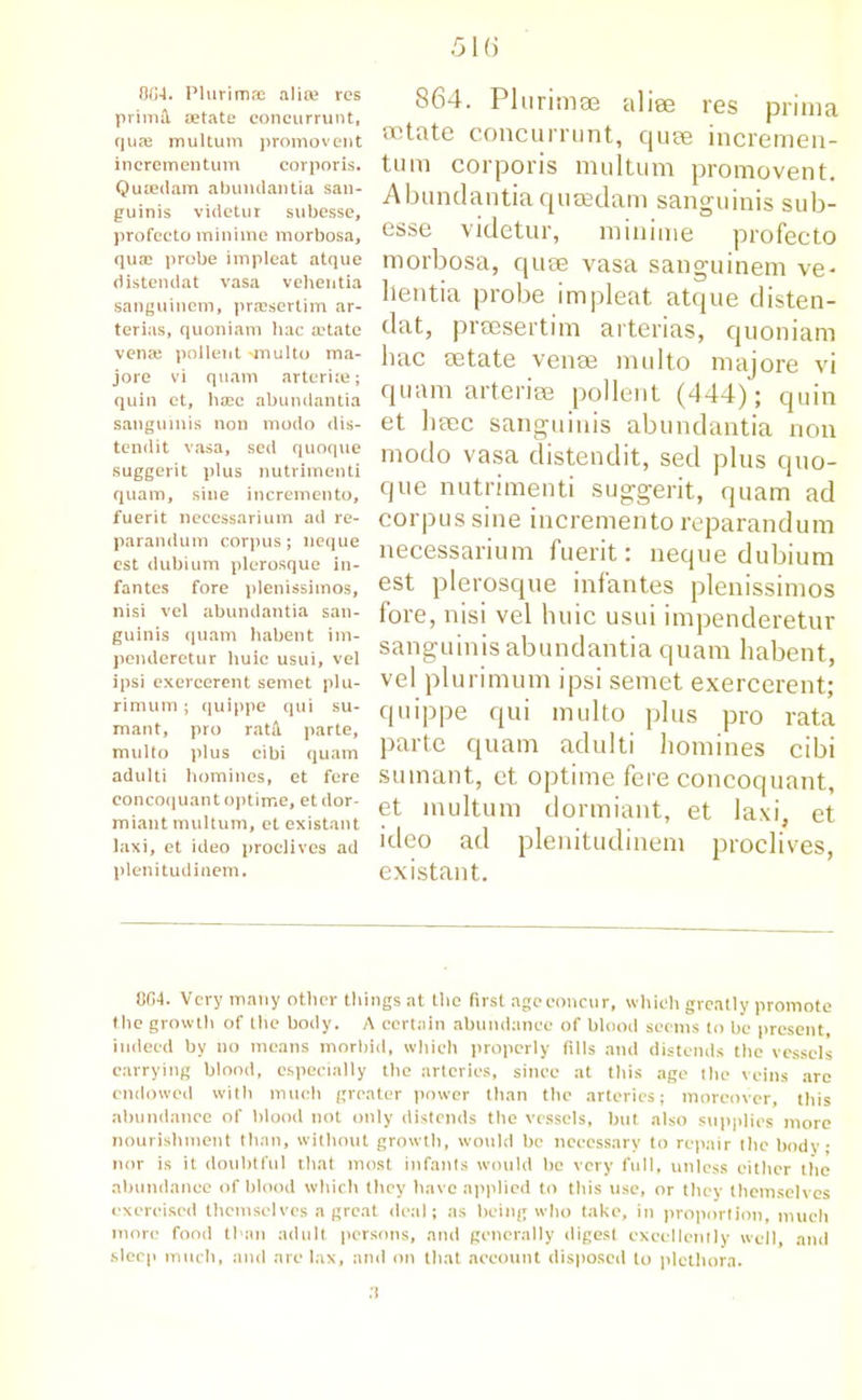 0G4. Plurimffi alice res primil aetate concurrunt, quae multum promovent incrementum corporis. Quseilam abunclantia san- guinis videtur subesse, profccto minime morbosa, quai probe impleat atque distendat vasa vehentia sanguinem, prassertim ar- terias, quoniam hac a'tate vena? pollent -multo ma- jore vi quam arteriie; quin ctf haec abundantia sanguinis non modo dis- tendit vasa, sed quoque suggerit plus nutrimenti quam, sine incremento, fuerit neccssarium ad re- parandum corpus; neque cst dubium plerosque in- fantes fore plenissimos, nisi vel abundantia san- guinis quam habent im- pemleretur huic usui, vel ipsi exercerent semet plu- rimum; quippe qui su- mant, pro ratA. parte, multo plus cibi quam adulti homines, et fere concoquant optime, et dor- miant multum, et existant laxi, et ideo proclives ad plenitudinem. 864. PluriniEe aliee res prima octate concurrunt, quee incremen- tum corporis multum promovent. Abundantia quaedam sanguinis sub- esse videtur, minime profecto morbosa, quse vasa sanguinem ve* lientia probe impleat atque disten- dat, preesertim arterias, c|uoniam bac setate venae multo majore vi quam arteriee pollent (444); quin et haec sanguinis abundantia non modo vasa distendit, sed plus quo- que nutrimenti suggerit, quam ad corpus sine incremento reparandum necessarium fuerit: neque dubium est plerosque infantes plenissimos fore, nisi vel huic usui impenderetur sanguinis abundantia quam habent, vel plurimum ipsi semet exercerent; quippe qui multo plus pro rata parte quam adulti homines cibi suinant, et optime fere concoquant, et multum dormiant, et laxi, et ideo ad plenitudinem proclives, existant. 004. Very many other tilings at the first ageconctir, which greatly promote the growth of the body. A certain abundance of blood seems to be present, indeed by no means morbid, which properly fills and distends the vessels carrying blood, especially the arteries, since at this age the veins arc endowed with much greater power than the arteries; moreover, this abundance of blood not only distends the vessels, hut also supplies more nourishment than, without growth, would be necessary to repair the body; nor is it doubtful that most infants would he very full, unless either the abundance of blood which they have applied to this use, or they themselves exercised themselves a great deal; as being who take, in proportion, much more food than adult persons, and generally digest excellently well, and sleep much, and are lax, and on that account disposed to plethora.