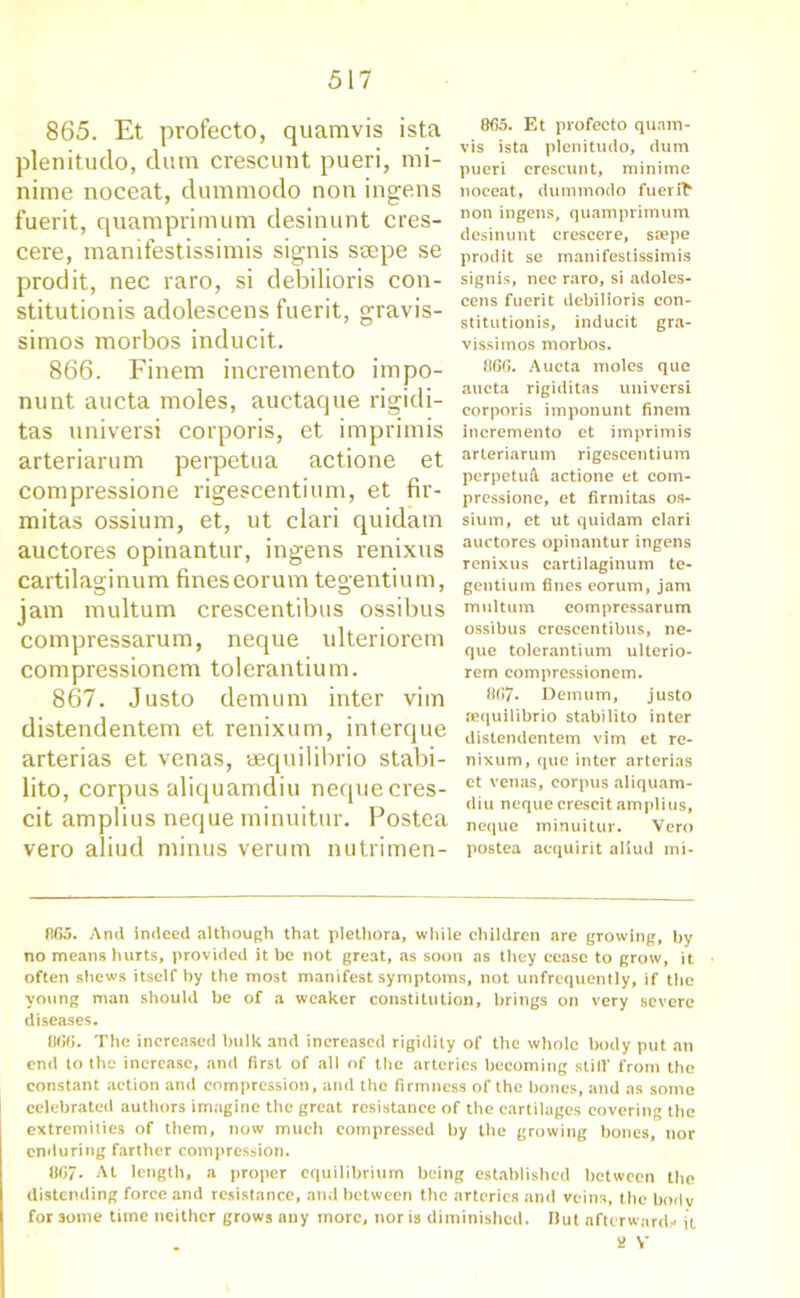 865. Et profecto, quamvis ista plenitudo, dum crescunt pueri, mi- nime noceat, dummodo non ingens fuerit, quamprimum desinunt cres- cere, manifestissimis signis ssepe se prodit, nec raro, si debilioris con- stitutionis adolescens fuerit, gravis- simos morbos inducit. 866. Finem incremento impo- nunt aucta moles, auctaque rigidi- tas universi corporis, et imprimis arteriarum perpetua actione et compressione rigescentium, et fir- mitas ossium, et, ut clari quidam auctores opinantur, ingens renixus cartilaginum fineseorum tegentium, jam multum crescentibus ossibus compressarum, neque ulteriorem compressionem tolerantium. 867. Justo demum inter vim distendentem et renixum, interque arterias et venas, eequilibrio stabi- lito, corpus aliquamdiu nequecres- cit amplius neque minuitur. Postea vero aliud minus verum nutrimen- 865. Et profecto quam- vis ista plenitudo, dum pueri crescunt, mini me noeeat, dummodo fuer non ingens, quamprimum desinunt crescere, stepe prodit se manifestissimis signis, nec raro, si adoles- cens fuerit debilioris con- stitution^, inducit gra- vissimos morbos. 866. Aucta moles que aucta rigiditas universi corporis imponunt finem incremento et imprimis arteriarum rigescentium perpetuA, actione et com- pressione, et firmitas os- sium, et ut quidam clari auctores opinantur ingens renixus cartilaginum te- gentium fines eorum, jam multum compressarum ossibus crescentibus, ne- que tolerantium ulterio- rem compressionem. 8G7. Demum, justo sequilibrio stabilito inter distendentem vim et re- nixum, que inter arterias et venas, corpus aliquam- diu neque crescit amplius, neque minuitur. Vero postea acquirit aliud mi- 865. And indeed although that plethora, while children are growing, by no means hurts, provided it be not great, as soon as they cease to grow, it often shews itself by the most manifest symptoms, not unfrequently, if the young man should be of a weaker constitution, brings on very severe diseases. 866. The increased hulk and increased rigidity of the whole body put an end to the increase, and first of all of the arteries becoming still’ from the constant action and compression, and the firmness of the bones, and as some celebrated authors imagine the great resistance of the cartilages covering the extremities of them, now much compressed by the growing bones, nor enduring farther compression. 0G/. At length, a proper equilibrium being established between the distending force and resistance, and between the arteries and veins, the bodv for some time neither grows any more, nor is diminished. IJut afterward- it * V