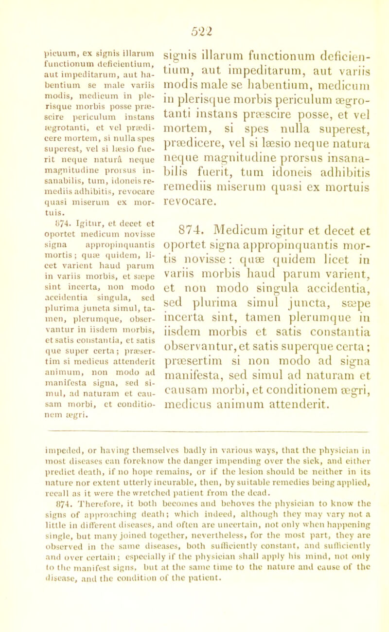 picuum, ex signis illarum functionum deficientium, aut impeditarum, aut ha- ben tium. se male variis modis, medicum in pie- risque morbis posse prie- scire periculum instans tegrotanti, et vel prsedi- cere mortem, si nullaspes superest, vel si hesio fue- rit neque naturll neque magnitudine proisus in- sanabilis, turn, idoneisre- mediis adhibitis, revocare quasi miserum ex mor- tuis. 074. Igitur, et decet et oportet medicum novisse signa appropinquantis mortis; quai quidem, li- cet varient baud parum in variis morbis, et siepe sint incerta, non modo accidentia singula, sed plurima juncta simul, ta- mcn, plerumque, obser- vantur in iisdem morbis, et satis coustantia, et satis que super certa; praiser- tim si medicus attenderit animum, non modo ad manifesta signa, sed si- mul, ad naturam et cau- sam morbi, ct conditio- nem segri. signis illarum functionum deficien- tium, aut impeditarum, aut variis modis male se habentium, medicum in plerisque morbis periculum aegro- tanti instans preescire posse, et vel mortem, si spes nulla superest, prsedicere, vel si laesio neque natura neque magnitudine prorsus insana- bilis fuerit, turn idoneis adhibitis remediis miserum quasi ex mortuis revocare. 874, Medicum igitur et decet et oportet signa appropinquantis mor- tis novisse: quse quidem licet in variis morbis baud parum varient, et non modo singula accidentia, sed plurima simul juncta, saepe incerta sint, tamen plerumque in iisdem morbis et satis coustantia observantur,et satis superque certa; praesertim si non modo ad signa manifesta, sed simul ad naturam et eausam morbi, et conditionem segri, medicus animum attenderit. impeded, or having themselves badly in various ways, that the physician in most diseases can foreknow the danger impending over the sick, and either predict death, if no hope remains, or if the lesion should be neither in its nature nor extent utterly incurable, then, by suitable remedies being applied, recall as it were the wretched patient from the dead. 074. Therefore, it both becomes and behoves the physician to know the signs of approaching death; which indeed, although they may vary not a little in different diseases, and often are uncertain, not only when happening single, but many joined together, nevertheless, for the most part, they are observed in the same diseases, both sufficiently constant, and sufficiently and over certain; especially if the physician shall apply his mind, not only to the manifest signs, but at the same time to the nature and cause of the disease, and the condition of the patient.