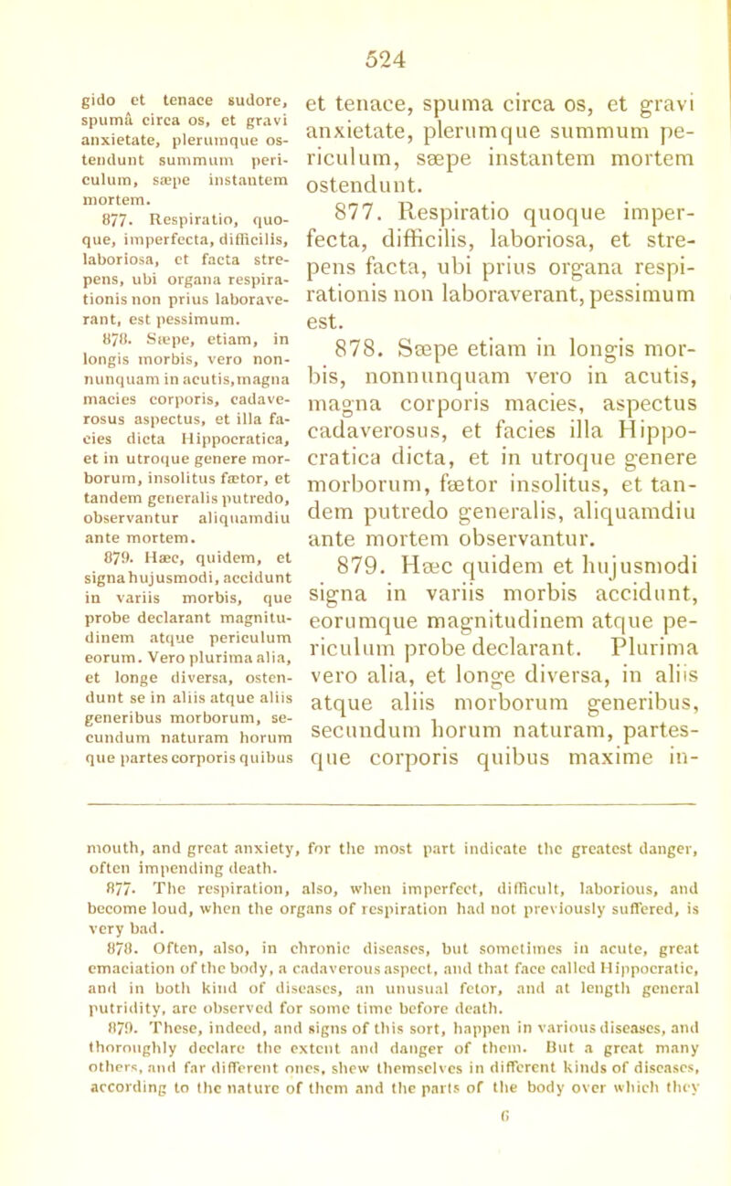 gido et tenaee sudore, spuma circa os, et gravi anxietate, pier unique os- tendunt summum peri- culum, ssepe instautera mortem. 877* Respiratio, quo- que, imperfecta, diflicilis, laboriosa, et facta stre- pens, ubi organa respira- tionis non prius laborave- rant, est pessimum. 878. Stepe, etiam, in longis inorbis, vero non- nunquam in acutis,magna macies corporis, cadave- rosus aspectus, et ilia fa- cies dicta Hippocratica, et in utroque genere mor- borum, insolitus factor, et tandem generalis putredo, observantur aliquamdiu ante mortem. 879. Haec, quidem, et signahujusmodi, accidunt in variis morbis, que probe declarant magnitu- dinem atque periculum eorum. Vero plurima alia, et longe diversa, osten- dunt se in aliis atque aliis generibus morborum, se- cundum naturam horum que partes corporis quibus et tenaee, spuma circa os, et gravi anxietate, plerumque summum pe- riculum, ssepe instantern mortem ostendunt. 877. Respiratio quoque imper- fecta, difficilis, laboriosa, et stre- pens facta, ubi prius organa respi- rationis non laboraverant, pessimum est. 878. Seepe etiam in longis mor- bis, nonnunquam vero in acutis, magna corporis macies, aspectus cadaverosus, et facies ilia Hippo- cratica dicta, et in utroque genere morborum, faetor insolitus, et tan- dem putredo generalis, aliquamdiu ante mortem observantur. 879. Hsec quidem et hujusmodi signa in variis morbis accidunt, eorumque magnitudinem atque pe- riculum probe declarant. Plurima vero alia, et longe diversa, in aliis atque aliis morborum generibus, secundum horum naturam, partes- que corporis quibus maxime in- mouth, and great anxiety, for the most part indicate the greatest danger, often impending death. 877* The respiration, also, when imperfect, difficult, laborious, and become loud, when the organs of respiration had not previously suffered, is very bad. 878. Often, also, in chronic diseases, but sometimes in acute, great emaciation of the body, a cadaverous aspect, and that face called Hippocratic, and in both kind of diseases, an unusual fetor, and at length general putridity, are observed for some time before death. 879. These, indeed, and signs of this sort, happen in various diseases, and thoroughly declare the extent and danger of them. But a great many others, and far different ones, shew themselves in different kinds of diseases, according to the nature of them and the parts of the body over which they G