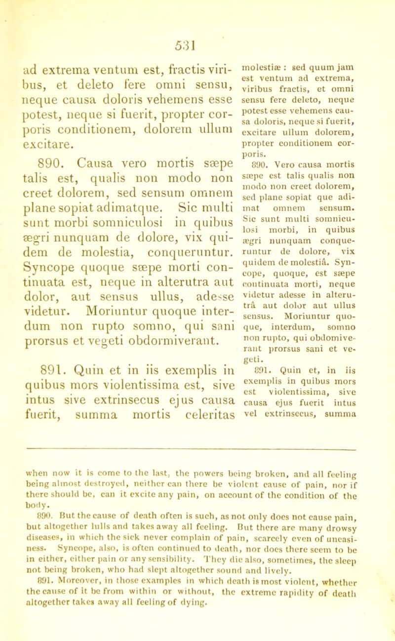 ad extrema ventum est, fractis viri- bus, et deleto fere omni sensu, neque causa doloris vehemens esse potest, neque si fuerit, propter cor- poris conditionem, dolorern ullum excitare. 890. Causa vero mortis ssepe talis est, qualis non modo non creet dolorern, sed sensum omnem plane sopiat adimatque. Sic multi sunt morbi somniculosi in quibus segri nunquam de dolore, vix qui- dem de molestia, conqueruntur. Syncope quoque ssepe morti con- tinuata est, neque in alterutra aut dolor, aut sensus ullus, adesse videtur. Moriuntur quoque inter- dum non rupto somno, qui sani prorsus et vegeti obdormiverant. 891. Quin et in iis exemplis in quibus mors violentissima est, sive intus sive extrinsecus ejus causa fuerit, summa mortis celeritas molestite : sed quum jam est ventum ad extrema, viribus fractis, et omni sensu fere deleto, neque potest esse vehemens cau- sa doloris, neque si fuerit, excitare ullum dolorern, propter conditionem cor- poris. 890. Vero causa mortis ssepe est talis qualis non modo non creet dolorern, sed plane sopiat que adi- mat omnem sensum. Sic sunt multi somnicu- losi morbi, in quibus a?gri nunquam conque- runtur de dolore, vix quidem de molestift. Syn- cope, quoque, est ssepe continuata morti, neque videtur adesse in alteru- trA. aut dolor aut ullus sensus. Moriuntur quo- que, interdum, somno non rupto, qui obdomive- rant prorsus sani et ve- geti. 891. Quin et, in iis exemplis in quibus mors est violentissima, sive causa ejus fuerit intus vel extrinsecus, summa when now it is come to the last, the powers being broken, and all feeling being almost destroyed, neither can there be violent cause of pain, nor if there should be, can it excite any pain, on account of the condition of the body. 890. But the cause of death often is such, as not only does not cause pain, but altogether lulls and takes away all feeling. But there are many drowsy diseases, in which the sick never complain of pain, scarcely even of uneasi- ness. Syncope, also, is often continued to death, nor does there seem to be in either, cither pain or any sensibility. They die also, sometimes, the sleep not being broken, who had slept altogether sound and lively. 891. Moreover, in those examples in which death is most violent, whether the cause of it be from within or without, the extreme rapidity of death altogether takes away all feeling of dying.