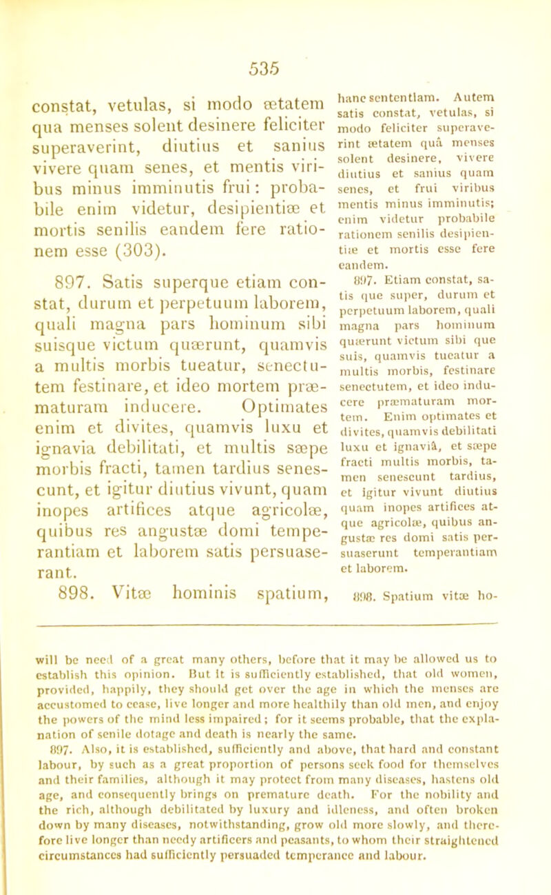 constat, vetulas, si modo eetatem qua menses solent desinere feliciter superaverint, diutius et sanius vivere quam senes, et mentis viri- bus minus imminutis frui: proba- bile enim videtur, desipientise et mortis senilis eandem fere ratio- nem esse (303). 897. Satis superque etiam con- stat, durum et perpetuum laborem, quali magna pars hominum sibi suisque victum quserunt, quamvis a multis morbis tueatur, senectu- tem festinare, et ideo mortem prae- maturam inducere. Optimates enim et divites, quamvis luxu et ignavia debilitati, et multis ssepe morbis fracti, tamen tardius senes- cunt, et igitur diutius vivunt, quam inopes artifices atque agricolse, quibus res angustse domi tempe- rantiam et laborem satis persuase- rant. 898. Vitae hominis spatium, hane scntentlam. Autcm satis constat, vetulas, si modo feliciter superave- rint retatem qua, menses solent desinere, vivere diutius et sanius quam senes, et frui viribus mentis minus imminutis; enim videtur probabile rationem senilis desipien- tue et mortis esse fere eandem. 897- Etiam constat, sa- tis que super, durum et perpetuum laborem, quali magna pars hominum quierunt victum sibi que suis, quamvis tueatur a multis morbis, festinare senectutem, et ideo indu- cere prajmaturam mor- tem. Enim optimates et divites, quamvis debilitati luxu et ignavifc, et scepe fracti multis morbis, ta- men senescunt tardius, et igitur vivunt diutius quain inopes artifices at- que agricola?, quibus an- gustac res domi satis per- suaserunt tempevantiam et laborem. 808. Spatium vitae ho- will be need of a great many others, before that it may be allowed us to establish this opinion. Hut It is siiflieicntly established, that old women, provided, happily, they should get over the age in which the menses arc accustomed to cease, live longer and more healthily than old men, and enjoy the powers of the mind less impaired; for it seems probable, that the expla- nation of senile dotage and death is nearly the same. 897. Also, it is established, sufficiently and above, that hard and constant labour, by such as a great proportion of persons seek food for themselves and their families, although it may protect from many diseases, hastens old age, and consequently brings on premature death. For the nobility and the rich, although debilitated by luxury and idleness, and often broken down by many diseases, notwithstanding, grow old more slowly, and there- fore live longer than needy artificers and peasants, to whom their straightened circumstances had sufficiently persuaded temperance and labour.