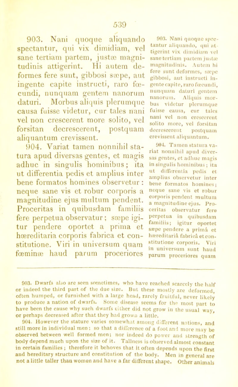 903. Nani quoque aliquando spectantnr, qui vix dimidiam, vel sane tertiani partem, justae magni- tudinis attigerint. Hi autem de- formes fere sunt, gibbosi secpe, ant ingente capite instructi, raro foe- cundi, nunquam gentern nanorum daturi. Morbus aliquis plerumque causa fuisse videtur, cur tales nani vel non crescerent more solito, vel forsitan decrescerent, postquam aliquantum crevissent. 904. Variat tamen nonnihil sta- tura apud diversas gentes, et magis adhuc in singulis hominibus; ita ut differentia pedis et amplius inter bene formatos homines observetur : neque sane vis et robur corporis a magnitudine ejus multum pendent. Proceritas in quibusdam familiis fere perpetua observatur; seepe igi- tur pendere oportet a prima et heereditaria corporis fabrica et con- stitutione. Viri in universum quam foeminae haud parum proceriores 003. Nani quoque spec- tantur aliquando, qui at tigerint vix dimidiam vel sane tertiam partem justse magnitudinis. Autem hi fere sunt deformes, soepe gibbosi, aut instructi in- gente capite, raro fceeundi, nunquam daturi gentern nanorum. Aliquis mor- bus videtur plerumque fuisse causa, cur tales nani vel non crescerent solito more, vel forsitan decrescerent postquam crevissent aliquantum. 904. Tamen statura va- riat nonnihil apud diver- sas gentes, et adhuc magis in singulis hominibus ; ita ut differentia pedis et amplius observetur inter bene formatos homines; neque sane vis et robur corporis pendent multum a magnitudine ejus. Pro- ceritas observatur fere perpetua in quibusdam familiis; igitur oportet s*pc pendere a primd et hsereditariA. fabric^ etcon- stitutione corporis. Viri in universum sunt haud parum proceriores quam 903. Dwarfs also are seen sometimes, who have reached scarcely the half or indeed the third part of the due size. But these mostly are deformed, often humped, or furnished with a large head, rarely fruitful, never likely to produce a nation of dwarfs. Some disease seems for tho most part to have been the cause why such dwarfs cither did not grow in the usual way, or perhaps decreased after that they had grown a little. 904. However the stature varies somewhat among different nations, and still more in individual men; so that a difference of a foot and more may be observed between well formed men; nor indeed do power and strength of body depend much upon the size of it. Tallness is observed almost constant in certain families ; therefore it behoves that it often depends upon the first and hereditary structure and constitution of the body. Men in general are not a little taller than women and have a far different shape. Other animals