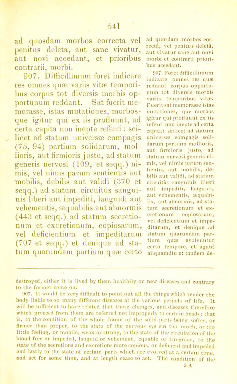 ad quosdam morbos correcta vel penitus deleta, aut sane vivatur, aut novi accedant, et prioribus contrarii, morbi. 907. Difficillimum foret indicare res omnes quae variis vitae tempori- bus corpus tot diversis morbis op- portunum reddant. Sat fuerit nie- morasse, istas mutationes, morbos- que igitur qui ex iis profluunt, ad certa capita non inepte referri: sci- licet ad statum universae compagis (75, 94) partium solidarum, mol- lioris, aut firmioris justo, ad statum generis nervosi (109, et seqq.) ni- mis, vel nimis parum sentientis aut mobilis, debilis aut validi (370 et seqq.) ad statum circuitus sangui- nis liberi aut impediti, languidi aut vehementis, aequabilis aut abnormis (443 et seqq.) ad statum secretio- num et excretionum, copiosarum, vel deficientium et impeditarum (707 et seqq.) et denique ad sta- tum quarundam partium quae certo ad quosdam morbos cor- rectii, vel penitus deletft, aut vivatur sane aut novi morbi ct contrarii priori- bus accedant. 007. Foret difficillimum indicare omnes res quai reddant corpus opportu- num tot diversis morbis variis temporibus vitte. Fuerit sat memorasse istas mutationes, que morbos igitur qui profluunt ex iis referri non inepte ad certa capita; scilicet ad statum universae compagis soli- darum partium mollioris, aut firmioris justo, ad statum nervosi generis ni- mis, vel nimis parum sen- tientis, aut mobilis, de- bilis aut validi, ad statum circuits sanguinis liberi aut impediti, languidi, aut vehementis, aquabi- lis, aut abnormis, ad sta- tum seeretionum et ex- cretionum copiosarum, vel deficientium et impe- ditarum, et denique ad statum quarundam par- tium quae evolvuntur certo tempore, et agunt aliquamdiu et tandem dc- destroyed, either it is lived by them healthily or new diseases and contrary to the former come on. fl07. It would be very difficult to point out all the things which render the body liable to so many different diseases at the various periods of life. It will be sufficient to have related that those changes, and diseases therefore which proceed from them arc referred not improperly to certain heads; that is, to the condition of the whole frame of the solid parts being softer, or firmer than proper, to the state of the nervous sys em too much, or too little feeling, or mobile, weak or strong, to the state of the circulation of the blood free or impeded, languid or vehement, equable or irregular, to the state of the secretions and excretions more copious, or deficient and impeded and lastly to the state of certain parts which are evolved at a certain time, and act for some time, and at length cease to act. The condition of the 3 A