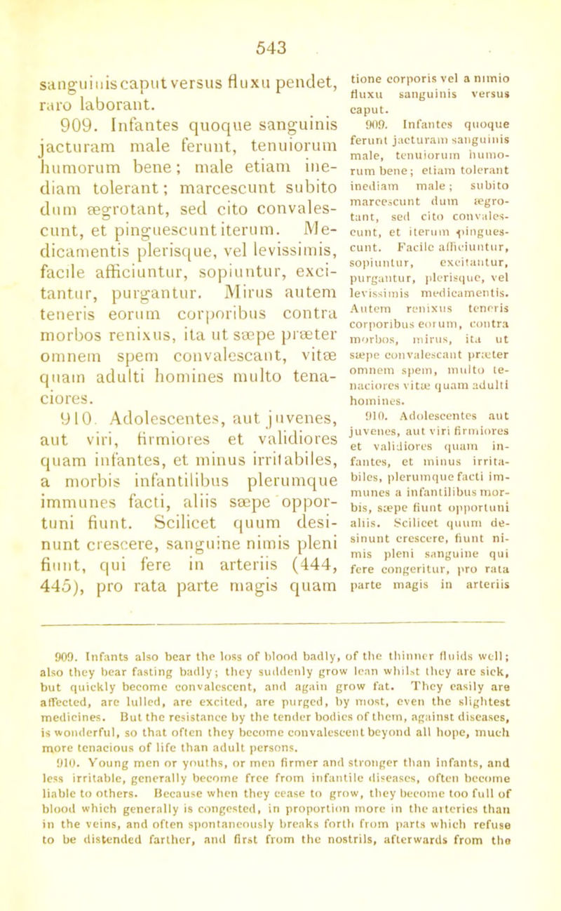 sanguiuiscaput versus fluxu pendet, raro laborant. 909. Infantes quoque sanguinis jacturam male ferunt, tenuiorum humorum bene; male etiam ine- diam tolerant; marcescunt subito dum segrotant, sed cito convales- cunt, et pinguescunt iterum. Me- dicamentis plerisque, vel levissimis, facile afficiuntur, sopiuntur, exci- tantur, purgantur. Minis autem teneris eorum corporibus contra morbos renixus, ita ut ssepe prseter omnem spem convalescant, vitm quam adulti homines multo tena- ciores. 910 Adolescentes, aut juvenes, aut viri, firmiores et validiores quam infantes, et minus irrilabiles, a morbis infantilibus plerumque immunes facti, aliis saepe oppor- tuni hunt. Scilicet quum desi- nunt ciescere, sanguine nimis pleni fiimt, qui fere in arteriis (444, 445), pro rata parte magis quam tione corporis vel a mmio fluxu sanguinis versus caput. 909. Infantes quoque ferunt jacturam sanguinis male, tenuiorum humo- rum bene; etiam tolerant inediam male; subito marcescunt dum tegro- tant, sed cito convales- cunt, et iterum ^lingues- cunt. Facile afficiuntur, sopiuntur, excitantur, purgantur, plerisque, vel levissimis medicamentis. Autem renixus teneris corporibus eorum, contra morbos, minis, ita ut stepe convalescant prieter omnem spem, multo te- naciores vitue quam adulti homines. 910. Adolescentes aut juvenes, aut viri firmiores et validiores quam in- fantes, et minus irrita- biles, plerumque facti im- munes a infantilibus mor- bis, stepe fiunt opportuni aliis. Scilicet quum de- si nun t crcscere, fiunt ni- mis pleni sanguine qui fere congeritur, pro rata parte magis in arteriis 909. Infants also bear the loss of blood badly, of the thinner fluids well; also they bear fasting badly; they suddenly grow lean whilst they arc sick, but quickly become convalescent, and again grow fat. They easily are affected, are lulled, are excited, are purged, by most, even the slightest medicines. But the resistance by the tender bodies of them, against diseases, is wonderful, so that often they become convalescent beyond all hope, much more tenacious of life than adult persons. 910. Young men or youths, or men firmer and stronger than infants, and less irritable, generally become free from infantile diseases, often become liable to others. Because when they cease to grow, they become too full of blood which generally is congested, in proportion more in the arteries than in the veins, and often spontaneously breaks forth from parts which refuse to be distended farther, and first from the nostrils, afterwards from the