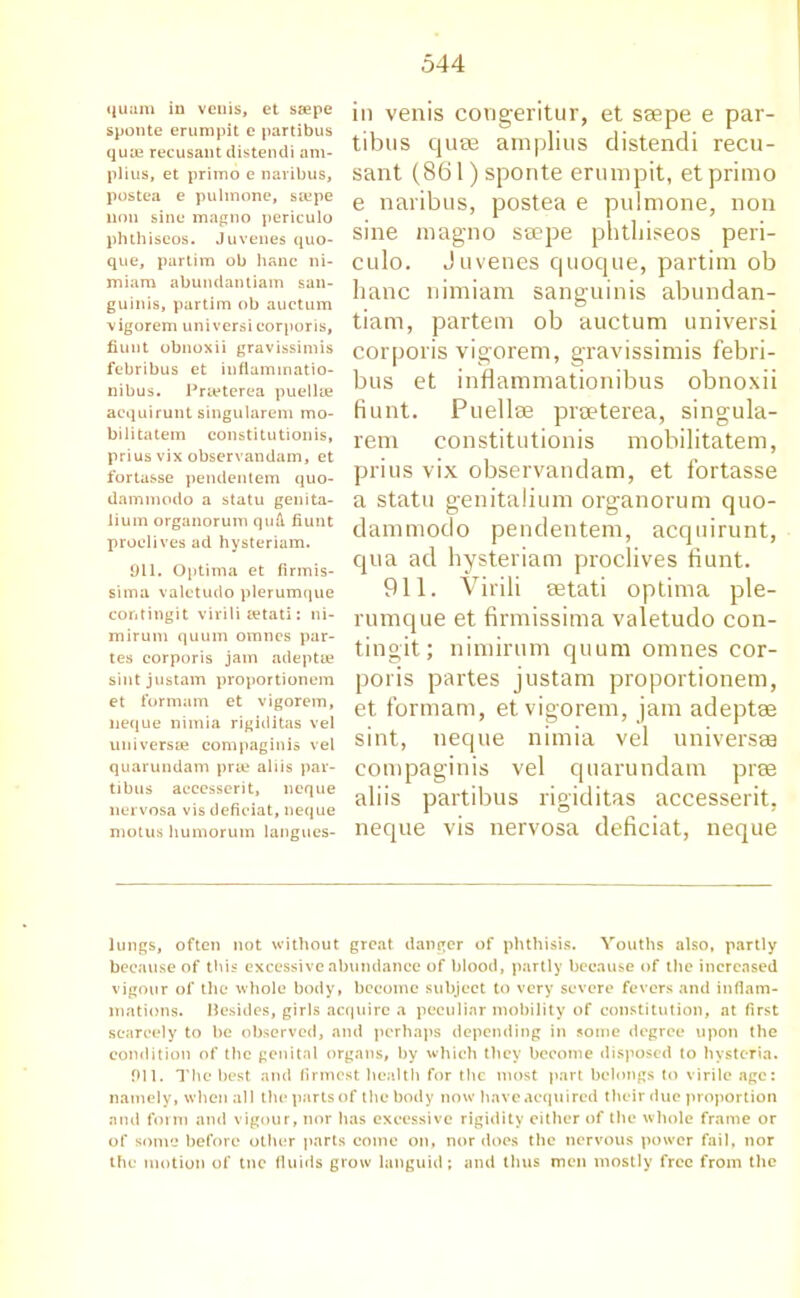 quum in venis, et seepe sponte erumpit e partibus quae recusant distendi am- plius, et primo e navibus, postea e pulmone, sa?pe non sine magno periculo phthiscos. Juvenes quo- que, partim ob hanc ni- miam abundantiam san- guinis, partim ob auctum vigorem universi corporis, fiunt obnoxii gravissimis febribus et inflammatio- nibus. Prieterea puellse aequirunt singularem mo- bilitatem constitutionis, prius vix observandam, et fortasse pendentem quo- dammodo a statu genita- lium organorum qufi fiunt proelives ad hysteriam. 911. Optima et firmis- sima valetudo plerumque contingit virili eetati: ni- mirum quum omncs par- tes corporis jam adept® sintjustam proportionem et formam et vigorem, neque nimia rigiditas vel universEe compaginis vel quarundam prse aliis par- tibus accesserit, neque nervosa vis defieiat, neque motus humorum langues- in venis congeritur, et ssepe e par- tibus quse amplius distendi recu- sant (861) sponte erumpit, etprimo e naribus, postea e pulmone, non sine magno seepe phtbiseos peri- culo. Juvenes quoque, partim ob hanc nimiam sanguinis abundan- tiam, partem ob auctum universi corporis vigorem, gravissimis febri- bus et inflammationibus obnoxii fiunt. Puellse prseterea, singula- rem constitutionis mobilitatem, prius vix observandam, et fortasse a statu genitalium organorum quo- dammodo pendentem, aequirunt, qua ad hysteriam proelives fiunt. 911. Virili setati optima ple- rumque et firmissima valetudo con- tingit; nimirum quum omnes cor- poris partes justam proportionem, et formam, et vigorem, jam adeptee sint, neque nimia vel universes compaginis vel quarundam pree aliis partibus rigiditas accesserit, neque vis nervosa defieiat, neque lungs, often not without great danger of phthisis. Youths also, partly because of this excessive abundance of blood, partly because of the increased vigour of the whole body, become subject to very severe fevers and inflam- mations. Besides, girls acquire a peculiar mobility of constitution, at first scarcely to be observed, and perhaps depending in some degree upon the condition of the genital organs, by which they become disposed to hysteria. 911. The best and firmest health for the most part belongs to virile age: namely, when all the parts of the body now have acquired their due proportion and form and vigour, nor has excessive rigidity either of the whole frame or of some before other parts come on, nor does the nervous power fail, nor the motion of tnc fluids grow languid; and thus men mostly free from the