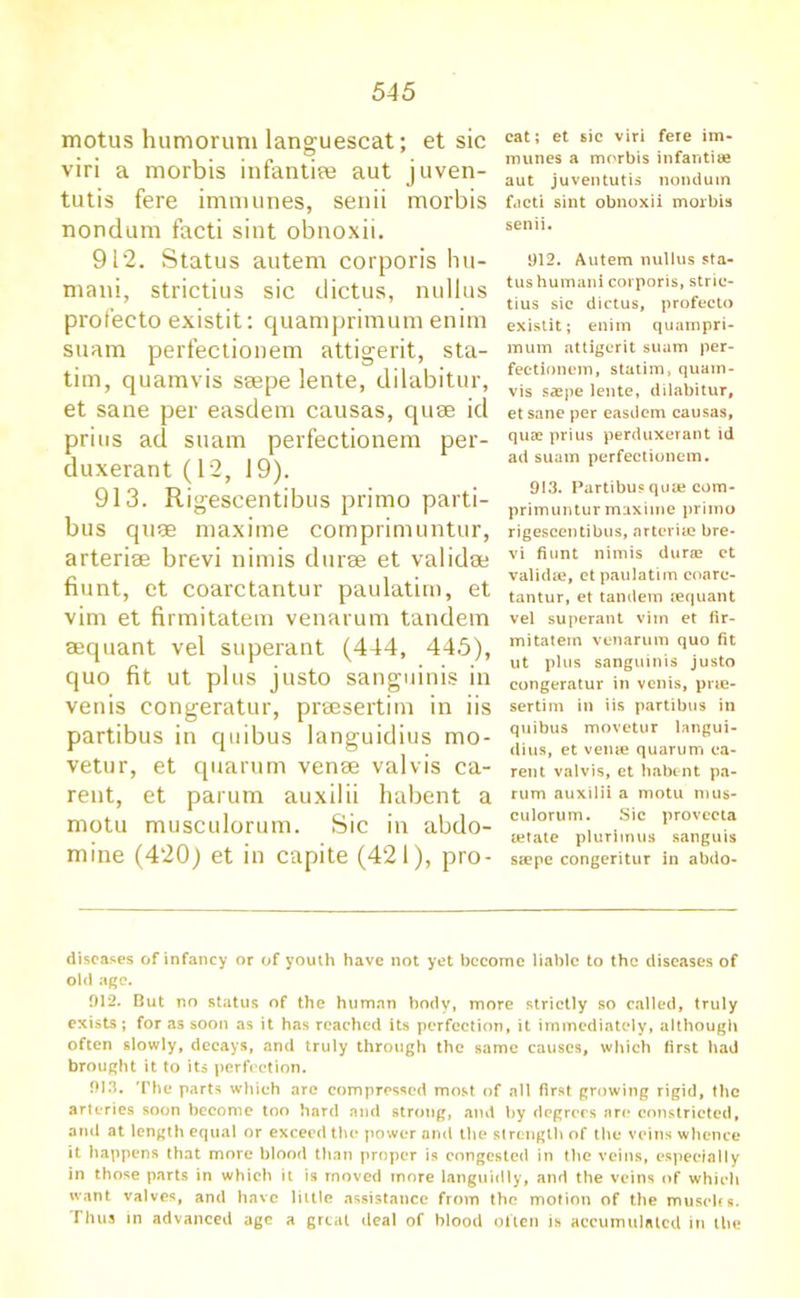 motus humorum languescat; et sic viri a morbis infantile aut juven- tutis fere immunes, senii morbis nondum facti sint obnoxii. 912. Status autem corporis hu- mani, strictius sic dictus, nullus profecto existit: quamprimum enim suam perfectionem attigerit, sta- tim, quamvis saepe lente, dilabitur, et sane per easdem causas, quae id prius ad suam perfectionem per- duxerant (12, 19). 913. R igescentibus primo parti- bus quae maxime comprimuntur, arteriae brevi nimis durae et validae fiunt, et coarctantur paulatim, et vim et firmitatem venarum tandem aequant vel superant (444, 445), quo fit ut plus justo sanguinis in venis congeratur, praesertim in iis partibus in quibus languidius mo- vetur, et quarum venae valvis ca- rent, et parum auxilii habent a motu musculorum. Sic in abdo- mine (420) et in capite (421), pro- cat; et sic viri fere im- munes a morbis infantile aut juventutis nondum facti sint obnoxii morbis senii. 912. Autem nullus sta- tus humani corporis, stric- tius sic dictus, profecto existit; enim quampri- mum attigerit suam per- fectionem, statim, quam- vis saspe lente, dilabitur, et sane per easdem causas, qua? prius perduxerant id ad suam perfectionem. 913. Partibus quae com- primuntur maxime primo rigescentibus, arteriae bre- vi fiunt nimis durae et validae, ct paulatim coarc- tantur, et tandem aequant vel superant vim et fir- mitatein venarum quo fit ut plus sanguinis justo congeratur in venis, prte- sertim in iis partibus in quibus movetur langui- dius, et venae quarum ea- rent valvis, et habent pa- rum auxilii a motu mus- culorum. Sic provecta aetate plurimus sanguis saepe congeritur in abdo- diseases of infancy or of youth have not yet become liable to the diseases of old age. 912. But no status of the human body, more strictly so called, truly exists; for as soon as it has reached its perfection, it immediately, although often slowly, decays, and truly through the same causes, which first had brought it to its perfection. 913. The parts which arc compressed most of all first growing rigid, the arteries soon become too hard and strong, and by degrees are constricted, and at length equal or exceed the power and the strength of the veins whence it happens that more blood than proper is congested in the veins, especially in those parts in which it is moved more languidly, and the veins of which want valves, and have little assistance from the motion of the muscles. Thus in advanced age a great deal of blood often is accumulated in the