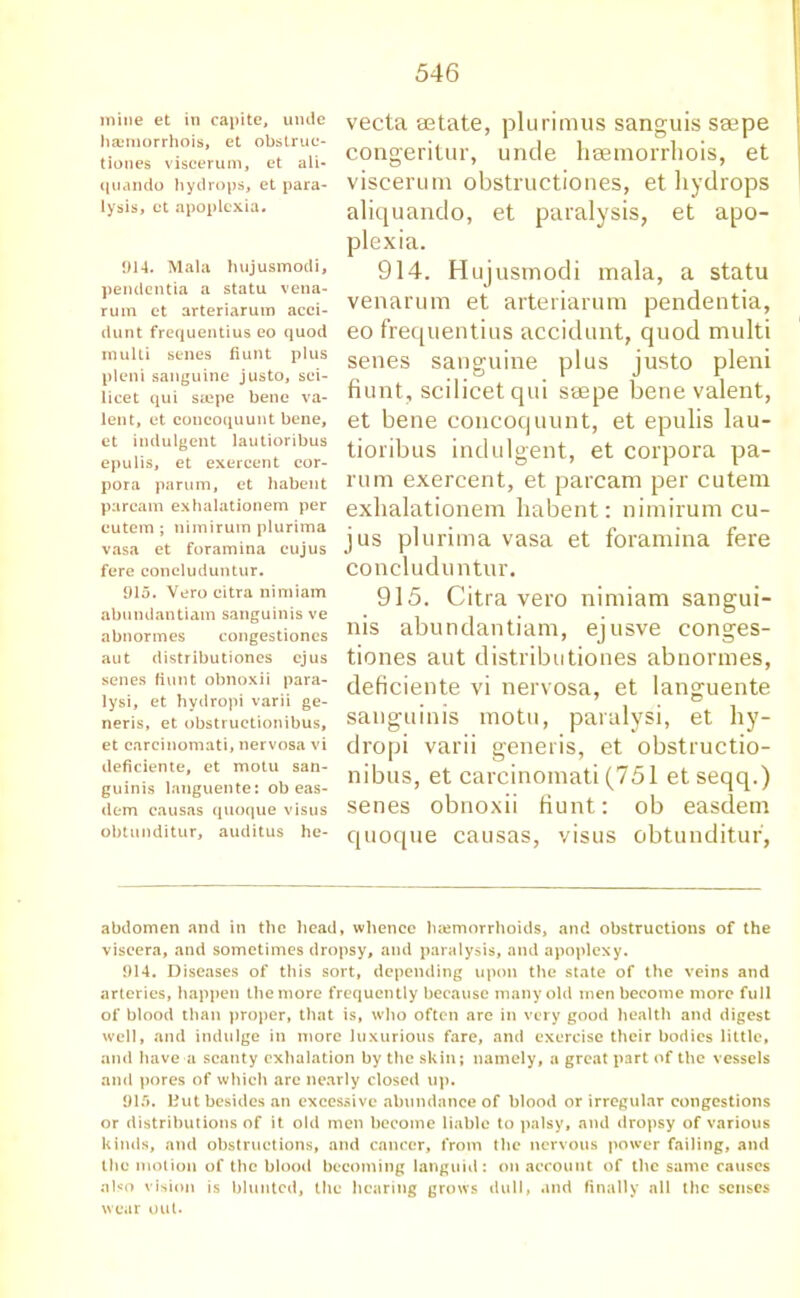 mine et in capite, untie hasmorrhois, et obstrue- tiones viscerum, et ali- quando bydrops, et para- lysis, et apoplcxia. 914. Mala hujusmodi, pendontia a statu vena- rum et arteriarum acci- dunt frequentius eo quod multi senes fiunt plus pleni sanguine justo, sci- licet qui stepe bene va- lent, et coueoquunt bene, et indulgent lautioribus epulis, et exercent cor- pora parum, et habent paream exhalationem per eutem; nimirum plurima vasa et foramina cujus fere concluduntur. 915. Vero citra nimiam abundantiam sanguinis ve abnormes congestiones aut distributiones cjus senes Hunt obnoxii para- lysi, et hydropi varii ge- neris, et obstructionibus, et carcinomati, nervosa vi ileficiente, et motu san- guinis languente: ob eas- dem causas quoque visus obtunditur, auditus he- vecta aetate, plurimus sanguis seepe congeritur, unde hsemorrliois, et viscerum obstructiones, et hydrops aliquando, et paralysis, et apo- plexia. 914. Hujusmodi mala, a statu venarum et arteriarum pendentia, eo frequentius accidunt, quod multi senes sanguine plus justo pleni fiunt, scilicet qui ssepe bene valent, et bene concoquunt, et epulis lau- tioribus indulgent, et corpora pa- rum exercent, et paream per cutem exhalationem habent: nimirum cu- jus plurima vasa et foramina fere concluduntur. 915. Citra vero nimiam sangui- nis abundantiam, ejusve conges- tiones aut distributiones abnormes, deficiente vi nervosa, et languente sanguinis motu, paralysi, et hy- dropi varii generis, et obstructio- nibus, et carcinomati (751 et seqq.) senes obnoxii fiunt: ob easdem quoque causas, visus obtunditur, abdomen and in the head, whence luemorrhoids, and obstructions of the viscera, and sometimes dropsy, and paralysis, and apoplexy. 914. Diseases of this sort, depending upon the state of the veins and arteries, happen the more frequently because many old men become more full of blood than proper, that is, who often are in very good health and digest well, and indulge in more luxurious fare, and exercise their bodies little, and have a scanty exhalation by the skin; namely, a great part of the vessels and pores of which arc nearly closed up. 915. Hut besides an excessive abundance of blood or irregular congestions or distributions of it old men become liable to palsy, and dropsy of various kinds, and obstructions, and cancer, from the nervous power failing, and the motion of the blood becoming languid: on account of the same causes also vision is blunted, the hearing grows dull, and finally all the senses wear out.