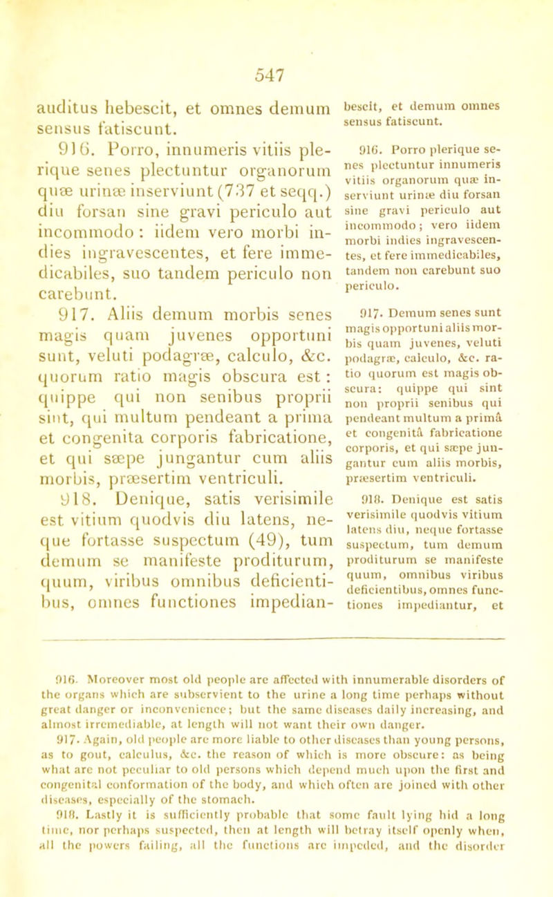 auditus hebescit, et omnes demum sensus fatiscunt. 9)6. Porro, innumeris vitiis ple- rique senes plectuntur orga riorum quae urinse inserviunt (737 etseqq.) diu forsan sine gravi periculo aut incommodo: iidem vero morbi in- dies ingravescentes, et fere imme- dicabiles, suo tandem periculo non carebunt. 917. Aliis demum morbis senes magis quam juvenes opportuni sunt, veluti podagree, calculo, &c. quorum ratio magis obscura est: quippe qui non senibus proprii siut, qui multum pendeant a prima et congenita corporis fabricatione, et qui saepe jungantur cum aliis morbis, praesertim ventriculi. 918. Denique, satis verisimile est vitiurn quodvis diu latens, ne- que fortasse suspectum (49), turn demum se manifeste proditurum, quum, viribus omnibus deficienti- bus, omnes functiones impedian- bescit, et demum omnes sensus fatiscunt. 910. Porro plerique se- nes plectuntur innumeris vitiis organorum quae in- serviunt urime diu forsan sine gravi periculo aut incommodo; vero iidem morbi indies ingravescen- tes, et fere iminedicabiles, tandem non carebunt suo periculo. 917* Demum senes sunt magis opportuni aliis mor- bis quam juvenes, veluti podagrac, calculo, &e. ra- tio quorum est magis ob- scura: quippe qui sint non proprii senibus qui pendeant multum a prima et congenital fabricatione corporis, et qui sjcpe jun- gantur cum aliis morbis, priescrtim ventriculi. 919. Denique est satis verisimile quodvis vitiurn latens diu, neque fortasse suspectum, turn demum proditurum se manifeste quum, omnibus viribus deficientibus, omnes func- tiones impediantur, et 916. Moreover most old people are affected with innumerable disorders of the organs which are subservient to the urine a long time perhaps without great danger or inconvenience; but the same diseases daily increasing, and almost irremediable, at length will not want their own danger. 917* Again, old people arc more liable to other diseases than young persons, as to gout, calculus, &c. the reason of which is more obscure: as being what arc not peculiar to old persons which depend much upon the first and congenital conformation of the body, and which often are joined with other diseases, especially of the stomach. 910. Lastly it is sufficiently probable that some fault lying hid a long time, nor perhaps suspected, then at length will betray itself openly when, all the powers failing, all the functions arc impeded, and the disorder