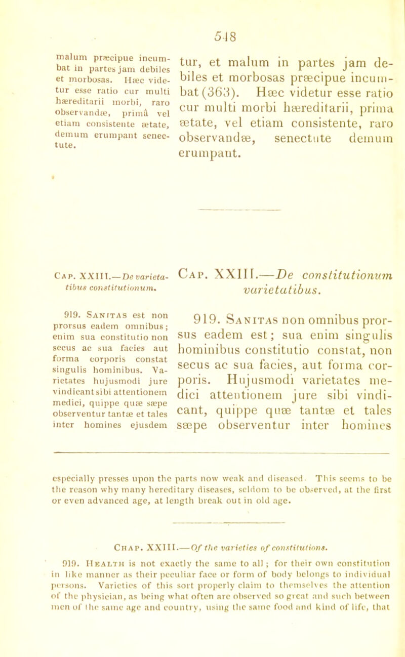 518 malum praeeipue incum- bat in partes jam debiles et morbosas. Msec vide- tur esse ratio cur multi ha?reditarii morbi, raro observandae, prim A vel etiam consistente tetate, demum erumpant senec- tute. tur, et malum in partes jam de- biles et morbosas prsecipue incum- bat(363). Heec videtur esse ratio cur multi morbi heereditarii, prima eetate, vel etiam consistente, raro observandae, senectute demuin erumpant. Cap. XXIII.—Devaricta- tibu8 constitutionum. Cap. XXIII.—De constitutionum vurietutibus. 919. Sanftas est non prorsus eadem omnibus; enim sua constitutio non secus ac sua facies aut forma corporis constat singulis hominibus. Va- rietates hujusmodi jure vindicantsibi attentionem medici, quippe qute sa?pe observentur tantie et tales inter homines ejusdem 919. Sanitas non omnibus pror- sus eadem est; sua enim singulis hominibus constitutio constat, non secus ac sua facies, aut forma cor- poris. Hujusmodi varietates me- dici attentionem jure sibi vindi- cant, quippe qiise tantae et tales ssepe observentur inter homines especially presses upon the parts now weak and diseased This seems to be the reason why many hereditary diseases, seldom to be observed, at the first or even advanced age, at length break out in old age. Chap. XXIII.—Of the varieties of constitutions. 919. Health is not exactly the same to all; for their own constitution in like manner as their peculiar face or form of body belongs to individual persons. Varieties of this sort properly claim to themselves the attention of the physician, as being what often arc observed so great and such between men of I he same age and country, using the same food and kind of life, that